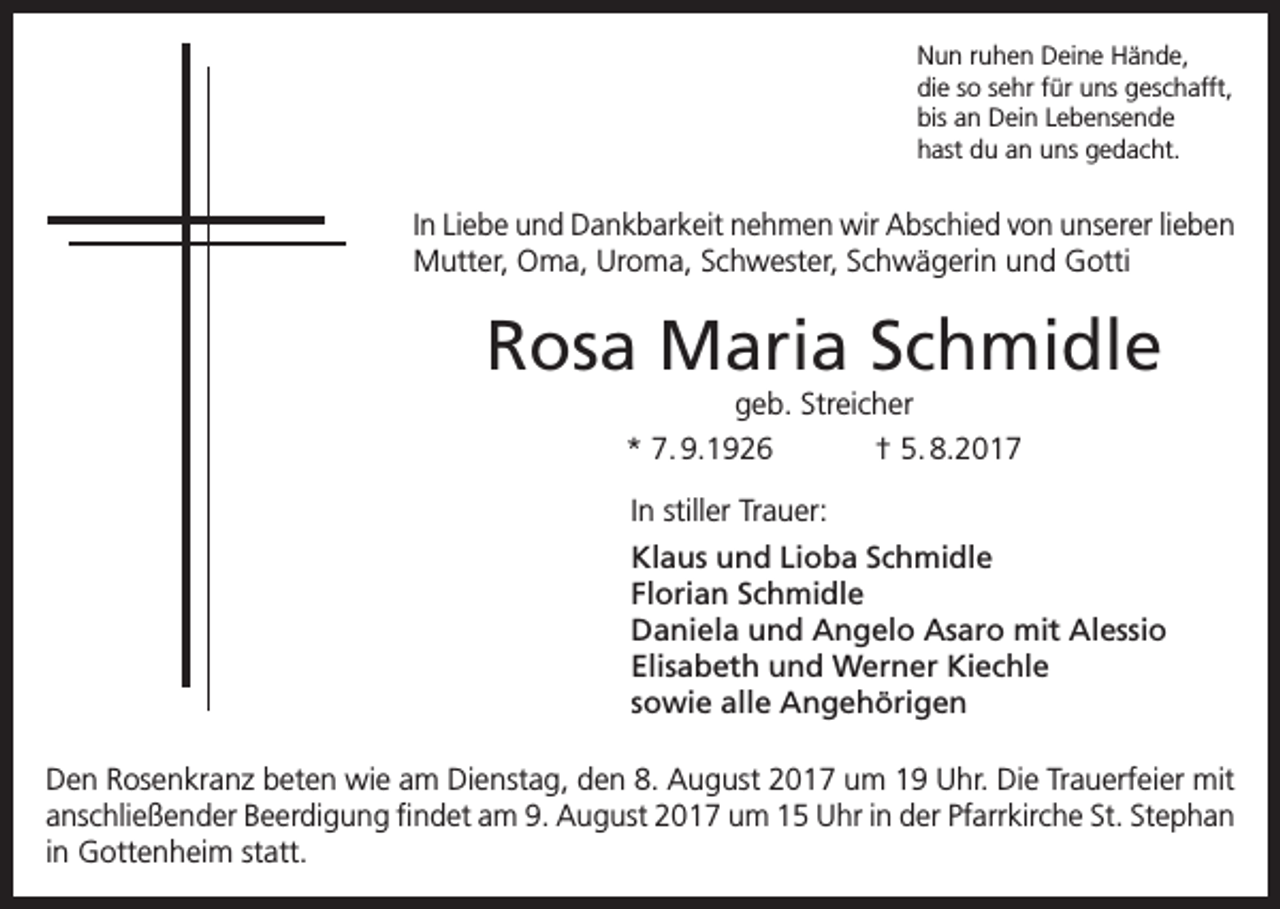 <p>Nun ruhen Deine Hände,<br />die so sehr für uns geschafft,<br />bis an Dein Lebensende<br />hast du an uns gedacht.</p><p>In Liebe und Dankbarkeit nehmen wir Abschied von unserer lieben<br />Mutter, Oma, Uroma, Schwester, Schwägerin und Gotti</p><p>Rosa Maria Schmidle<br />geb. Streicher<br />* 7. 9.1926<br />† 5. 8.2017<br />In stiller Trauer:<br />Klaus und Lioba Schmidle<br />Florian Schmidle<br />Daniela und Angelo Asaro mit Alessio<br />Elisabeth und Werner Kiechle<br />sowie alle Angehörigen<br />Den Rosenkranz beten wie am Dienstag, den 8. August 2017 um 19 Uhr. Die Trauerfeier mit<br />anschließender Beerdigung findet am 9. August 2017 um 15 Uhr in der Pfarrkirche St. Stephan<br />in Gottenheim statt.</p>