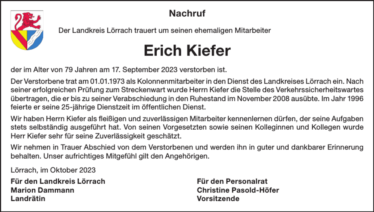 <p>Nachruf<br />Der Landkreis Lörrach trauert um seinen ehemaligen Mitarbeiter</p><p>Erich Kiefer<br />der im Alter von 79 Jahren am 17. September 2023 verstorben ist.<br />Der Verstorbene trat am 01.01.1973 als Kolonnenmitarbeiter in den Dienst des Landkreises Lörrach ein. Nach<br />seiner erfolgreichen Prüfung zum Streckenwart wurde Herrn Kiefer die Stelle des Verkehrssicherheitswartes<br />übertragen, die er bis zu seiner Verabschiedung in den Ruhestand im November 2008 ausübte. Im Jahr 1996<br />feierte er seine 25-jährige Dienstzeit im öffentlichen Dienst.<br />Wir haben Herrn Kiefer als fleißigen und zuverlässigen Mitarbeiter kennenlernen dürfen, der seine Aufgaben<br />stets selbständig ausgeführt hat. Von seinen Vorgesetzten sowie seinen Kolleginnen und Kollegen wurde<br />Herr Kiefer sehr für seine Zuverlässigkeit geschätzt.<br />Wir nehmen in Trauer Abschied von dem Verstorbenen und werden ihn in guter und dankbarer Erinnerung<br />behalten. Unser aufrichtiges Mitgefühl gilt den Angehörigen.<br />Lörrach, im Oktober 2023<br />Für den Landkreis Lörrach<br />Für den Personalrat<br />Marion Dammann<br />Christine Pasold-Höfer<br />Landrätin Vorsitzende</p>