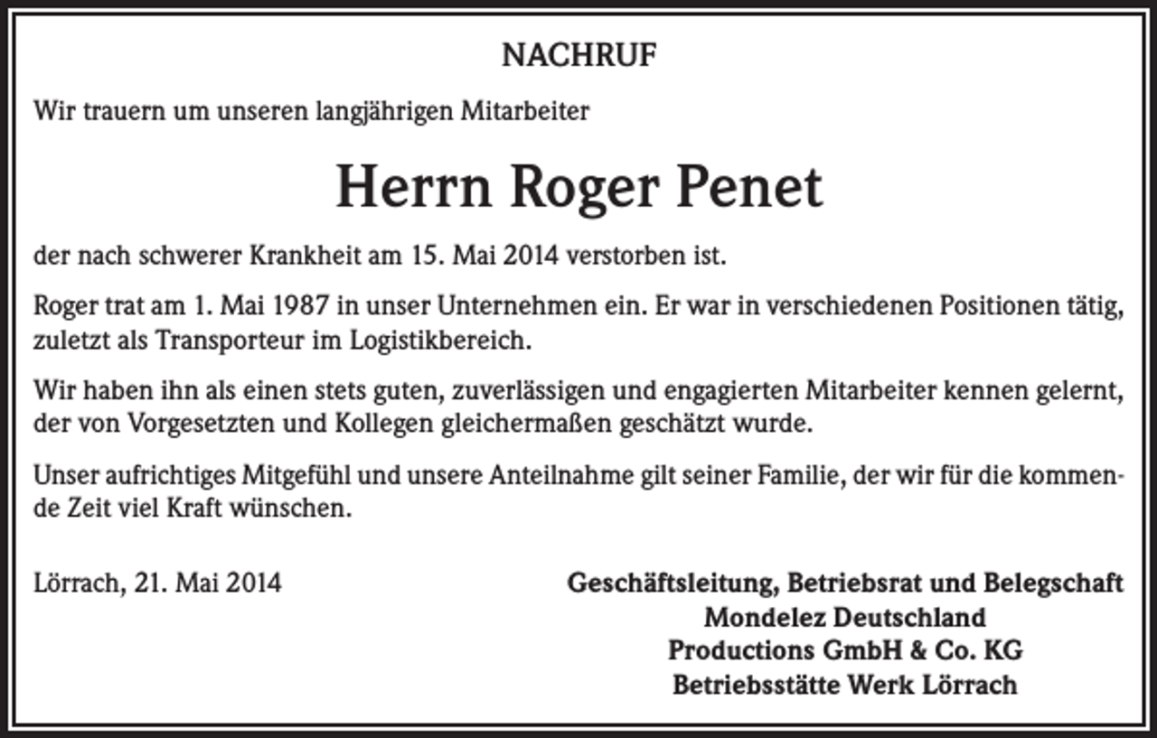 <p>NACHRUF<br />Wir trauern um unseren langjährigen Mitarbeiter</p><p>Herrn Roger Penet<br />der nach schwerer Krankheit am 15. Mai 2014 verstorben ist.<br />Roger trat am 1. Mai 1987 in unser Unternehmen ein. Er war in verschiedenen Positionen tätig,<br />zuletzt als Transporteur im Logistikbereich.<br />Wir haben ihn als einen stets guten, zuverlässigen und engagierten Mitarbeiter kennen gelernt,<br />der von Vorgesetzten und Kollegen gleichermaßen geschätzt wurde.<br />Unser aufrichtiges Mitgefühl und unsere Anteilnahme gilt seiner Familie, der wir für die kommende Zeit viel Kraft wünschen.<br />Lörrach, 21. Mai 2014</p><p>Geschäftsleitung, Betriebsrat und Belegschaft<br />Mondelez Deutschland<br />Productions GmbH &amp; Co. KG<br />Betriebsstätte Werk Lörrach</p>