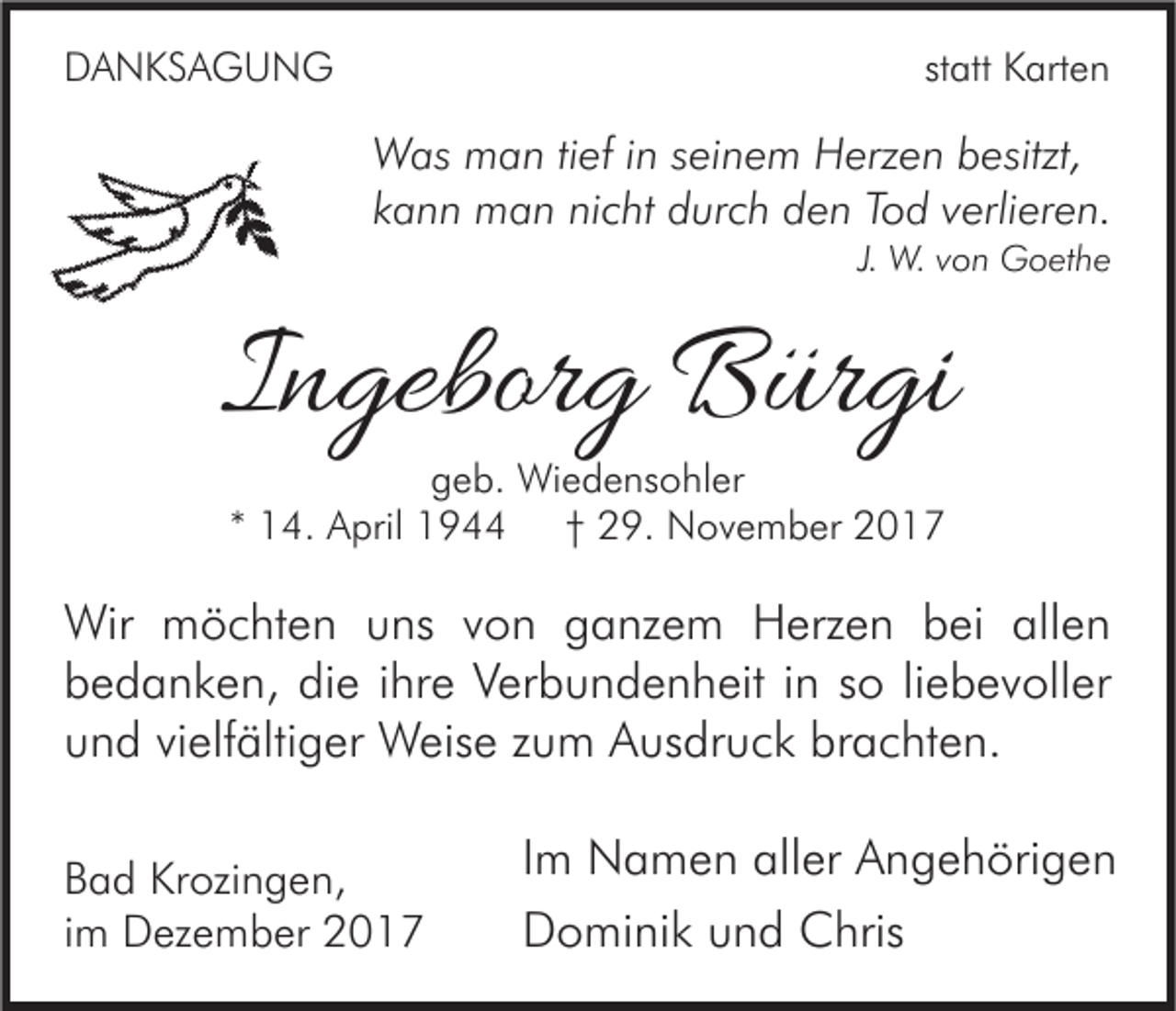 <p>DDANKSAGUNG<br />A N KS A G U N G</p><p>st<br />statt<br />att Karten<br />K art e n</p><p>W as mman<br />Was<br />a n ti tief<br />ef i nins ei<br />seinem<br />n e m HHerzen<br />erz e n b besitzt,<br />esitzt,<br />kkann<br />a n n man<br />m a n nicht<br />ni c ht durch<br />d ur c h den<br />d e n Tod<br />T o d vverlieren.<br />erli er e n.<br />J. W.<br />W. von<br />v o n Goethe<br />G o et h e</p><p>IIngeborg<br />n gebor g Bürgi<br />B ür gi<br />ggeb.<br />e b. Wiedensohler<br />Wi e d e ns o hl er<br />** 14.<br />†† 29.<br />1 4. April<br />A pril<br />2 9. November<br />N o v e m b er</p><p>Wir mmöchten<br />Wir<br />ö c ht e n u uns<br />ns v von<br />o n g ganzem<br />a nz e m HHerzen<br />erz e n b bei<br />ei allallen<br />en<br />bbedanken,<br />e d a n k e n, di<br />e iihre<br />hr e VVerbundenheit<br />er b u n d e n h eit i in<br />n sso<br />o liliebevoller<br />e b e v oll er<br />die<br />brachten.<br />uund<br />n d vivielfältiger<br />elf älti g er Weise<br />W eis e zzum<br />u m Ausdruck<br />A us dr u c k br<br />a c ht e n.<br />B a d Krozingen,<br />Bad<br />Kr ozi n g e n,<br />iimm Dezember<br />D ez e m b er</p><p>I m Namen<br />Im<br />N a m e n aller<br />all er Angehörigen<br />A n g e h öri g e n<br />DDominik<br />o mi ni k uund<br />n d Chris<br />C hris</p>