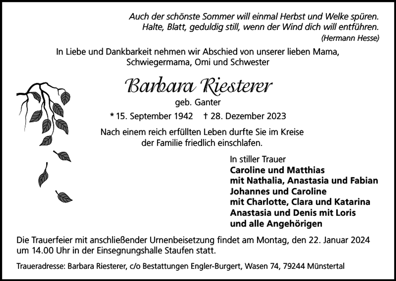 <p>Auch der schönste Sommer will einmal Herbst und Welke spüren.<br />Halte, Blatt, geduldig still, wenn der Wind dich will entführen.<br />(Hermann Hesse)</p><p>In Liebe und Dankbarkeit nehmen wir Abschied von unserer lieben Mama,<br />Schwiegermama, Omi und Schwester</p><p>Barbara Riesterer<br />geb. Ganter<br />* 15. September 1942</p><p>† 28. Dezember 2023</p><p>Nach einem reich erfüllten Leben durfte Sie im Kreise<br />der Familie friedlich einschlafen.<br />In stiller Trauer<br />Caroline und Matthias<br />mit Nathalia, Anastasia und Fabian<br />Johannes und Caroline<br />mit Charlotte, Clara und Katarina<br />Anastasia und Denis mit Loris<br />und alle Angehörigen<br />Die Trauerfeier mit anschließender Urnenbeisetzung findet am Montag, den 22. Januar 2024<br />um 14.00 Uhr in der Einsegnungshalle Staufen statt.<br />Traueradresse: Barbara Riesterer, c/o Bestattungen Engler-Burgert, Wasen 74, 79244 Münstertal</p>