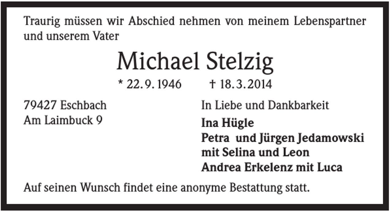<p>Traurig müssen wir Abschied nehmen von meinem Lebenspartner<br />und unserem Vater</p><p>Michael Stelzig<br />* 22. 9. 1946<br />79427 Eschbach<br />Am Laimbuck 9</p><p>† 18. 3. 2014<br />In Liebe und Dankbarkeit<br />Ina Hügle<br />Petra und Jürgen Jedamowski<br />mit Selina und Leon<br />Andrea Erkelenz mit Luca</p><p>Auf seinen Wunsch findet eine anonyme Bestattung statt.</p>