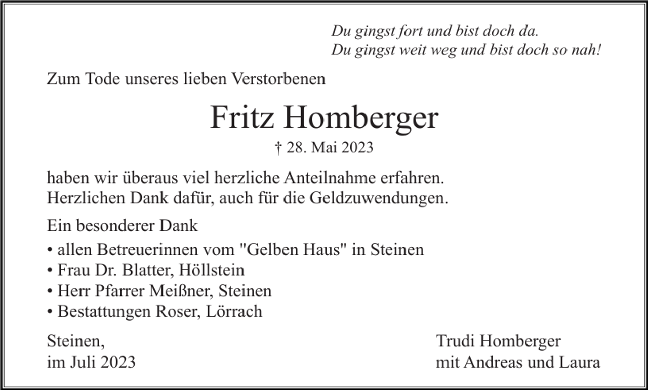 <p>Du gingst fort und bist doch da.<br />Du gingst weit weg und bist doch so nah!</p><p>Zum Tode unseres lieben Verstorbenen</p><p>Fritz Homberger<br />† 28. Mai 2023</p><p>haben wir überaus viel herzliche Anteilnahme erfahren.<br />Herzlichen Dank dafür, auch für die Geldzuwendungen.<br />Ein besonderer Dank<br />• allen Betreuerinnen vom "Gelben Haus" in Steinen<br />• Frau Dr. Blatter, Höllstein<br />• Herr Pfarrer Meißner, Steinen<br />• Bestattungen Roser, Lörrach<br />Steinen,<br />im Juli 2023</p><p>Trudi Homberger<br />mit Andreas und Laura</p>