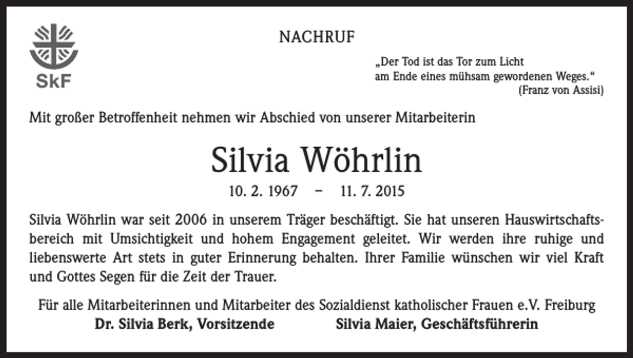 <p>NACHRUF<br />„Der Tod ist das Tor zum Licht<br />am Ende eines mühsam gewordenen Weges.“</p><p>(Franz von Assisi)</p><p>SkF</p><p>Mit großer Betroffenheit nehmen wir Abschied von unserer Mitarbeiterin</p><p>Silvia Wöhrlin<br />10. 2. 1967</p><p>–</p><p>11. 7. 2015</p><p>Silvia Wöhrlin war seit 2006 in unserem Träger beschäftigt. Sie hat unseren Hauswirtschafts­<br />bereich mit Umsichtigkeit und hohem Engagement geleitet. Wir werden ihre ruhige und<br />­liebenswerte Art stets in guter Erinnerung behalten. Ihrer Familie wünschen wir viel Kraft<br />und Gottes Segen für die Zeit der Trauer.<br />Für alle Mitarbeiterinnen und Mitarbeiter des Sozialdienst katholischer Frauen e.V. Freiburg<br />Dr. Silvia Berk, Vorsitzende Silvia Maier, Geschäftsführerin</p>