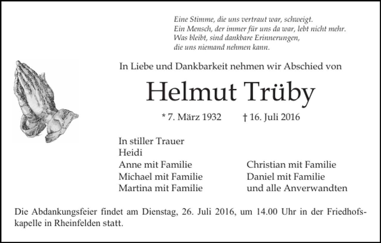 <p>Eine Stimme, die uns vertraut war, schweigt.<br />Ein Mensch, der immer für uns da war, lebt nicht mehr.<br />Was bleibt, sind dankbare Erinnerungen,<br />die uns niemand nehmen kann.</p><p>In Liebe und Dankbarkeit nehmen wir Abschied von</p><p>Helmut Trüby<br />* 7. März 1932<br />In stiller Trauer<br />Heidi<br />Anne mit Familie<br />Michael mit Familie<br />Martina mit Familie</p><p>† 16. Juli 2016</p><p>Christian mit Familie<br />Daniel mit Familie<br />und alle Anverwandten</p><p>Die Abdankungsfeier findet am Dienstag, 26. Juli 2016, um 14.00 Uhr in der Friedhofskapelle in Rheinfelden statt.</p>
