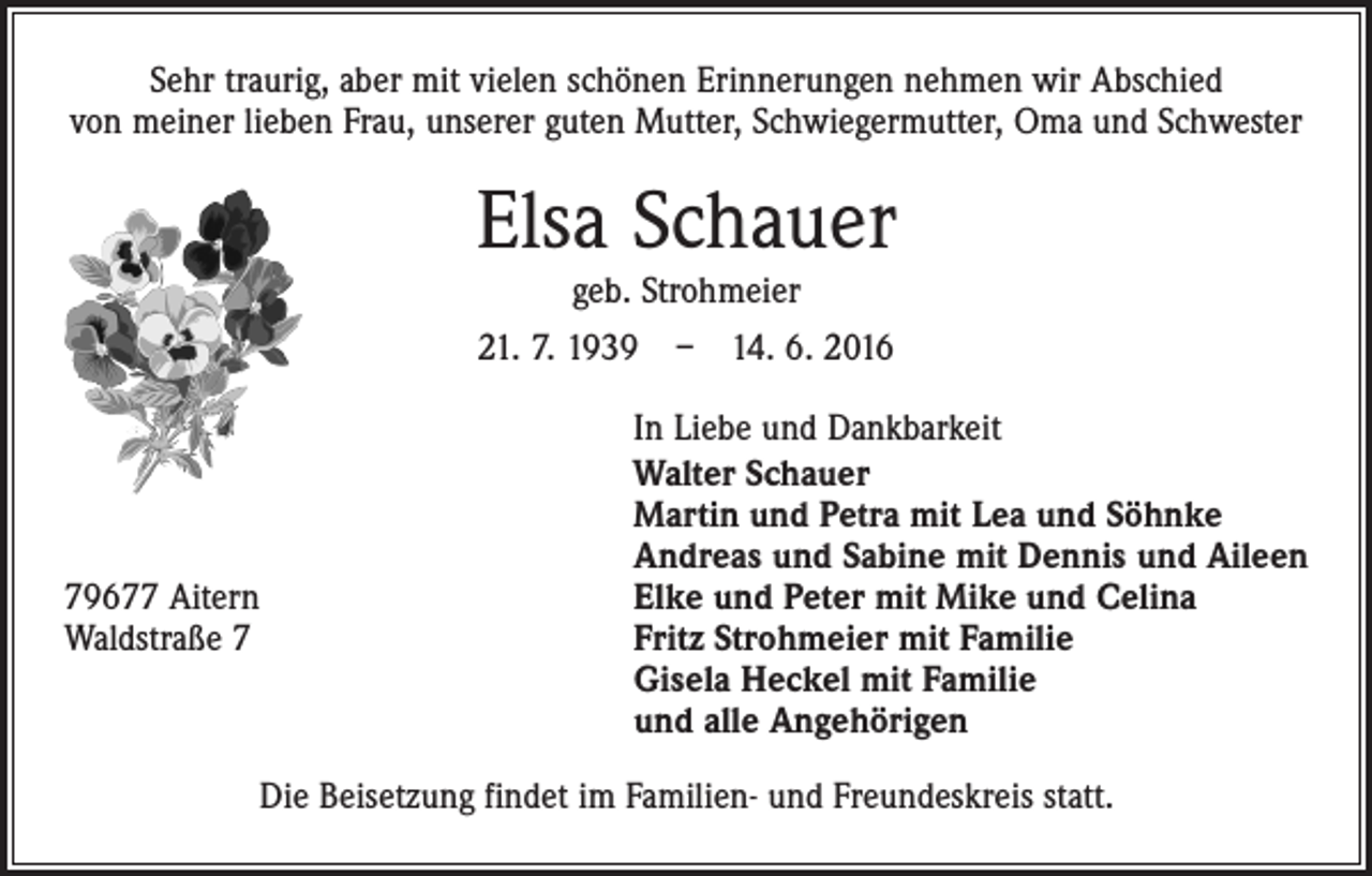 <p>Sehr traurig, aber mit vielen schönen Erinnerungen nehmen wir Abschied<br />von meiner lieben Frau, unserer guten Mutter, Schwiegermutter, Oma und Schwester</p><p>Elsa Schauer<br />geb. Strohmeier</p><p>21. 7. 1939 – 14. 6. 2016</p><p>79677 Aitern<br />Waldstraße 7</p><p>In Liebe und Dankbarkeit<br />Walter Schauer<br />Martin und Petra mit Lea und Söhnke<br />Andreas und Sabine mit Dennis und Aileen<br />Elke und Peter mit Mike und Celina<br />Fritz Strohmeier mit Familie<br />Gisela Heckel mit Familie<br />und alle Angehörigen</p><p>Die Beisetzung findet im Familien- und Freundeskreis statt.</p>