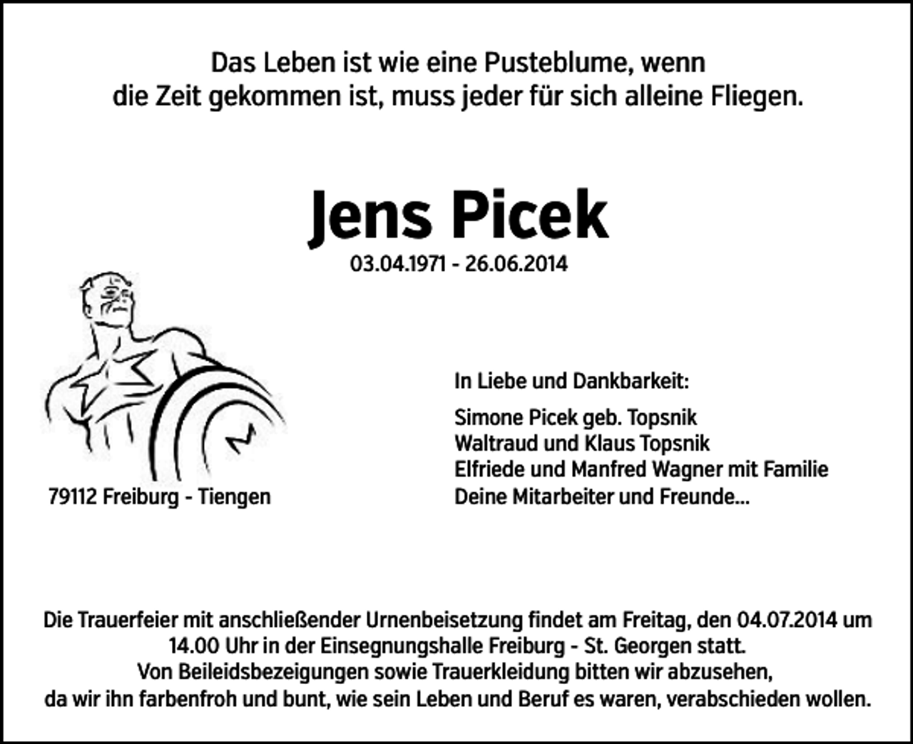 <p>Das Leben ist wie eine Pusteblume, wenn<br />die Zeit gekommen ist, muss jeder �ür sich alleine Fliegen.</p><p>Jens Picek<br />03.04.1971 - 26.06.2014</p><p>In Liebe und Dankbarkeit:</p><p>79112 Freiburg - Tiengen</p><p>Simone Picek geb. Topsnik<br />Waltraud und Klaus Topsnik<br />El�riede und Man�red Wagner mit Familie<br />Deine Mitarbeiter und Freunde...</p><p>Die Trauer�eier mit anschließender Urnenbeisetzung �indet am Freitag, den 04.07.2014 um<br />14.00 Uhr in der Einsegnungshalle Freiburg - St. Georgen statt.<br />Von Beileidsbezeigungen sowie Trauerkleidung bitten wir abzusehen,<br />da wir ihn �arben�roh und bunt, wie sein Leben und Beru� es waren, verabschieden wollen.</p>