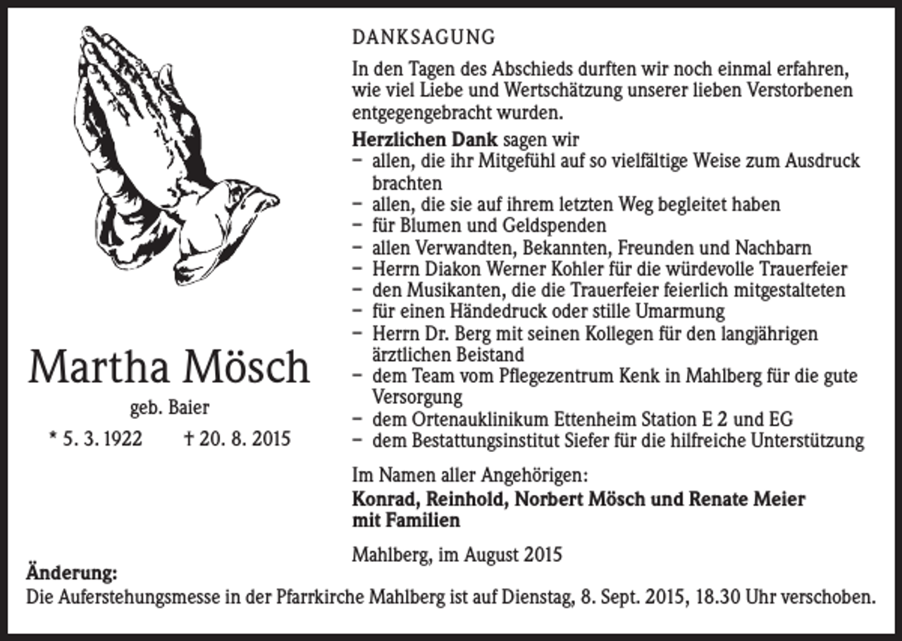 <p>Martha Mösch<br />geb. Baier<br />* 5. 3. 1922 † 20. 8. 2015</p><p>DANKSAGUNG<br />In den Tagen des Abschieds durften wir noch einmal erfahren,<br />wie viel Liebe und Wertschätzung unserer lieben Verstorbenen<br />entgegengebracht wurden.<br />Herzlichen Dank sagen wir<br />– allen, die ihr Mitgefühl auf so vielfältige Weise zum Ausdruck<br />brachten<br />– allen, die sie auf ihrem letzten Weg begleitet haben<br />– für Blumen und Geldspenden<br />– allen Verwandten, Bekannten, Freunden und Nachbarn<br />– Herrn Diakon Werner Kohler für die würdevolle Trauerfeier<br />– den Musikanten, die die Trauerfeier feierlich mitgestalteten<br />– für einen Händedruck oder stille Umarmung<br />– Herrn Dr. Berg mit seinen Kollegen für den langjährigen<br />­ärztlichen Beistand<br />– dem Team vom Pflegezentrum Kenk in Mahlberg für die gute<br />Versorgung<br />– dem Ortenauklinikum Ettenheim Station E 2 und EG<br />– dem Bestattungsinstitut Siefer für die hilfreiche Unterstützung<br />Im Namen aller Angehörigen:<br />Konrad, Reinhold, Norbert Mösch und Renate Meier<br />mit Familien</p><p>Mahlberg, im August 2015<br />Änderung:<br />Die Auferstehungsmesse in der Pfarrkirche Mahlberg ist auf Dienstag, 8. Sept. 2015, 18.30 Uhr verschoben.</p>