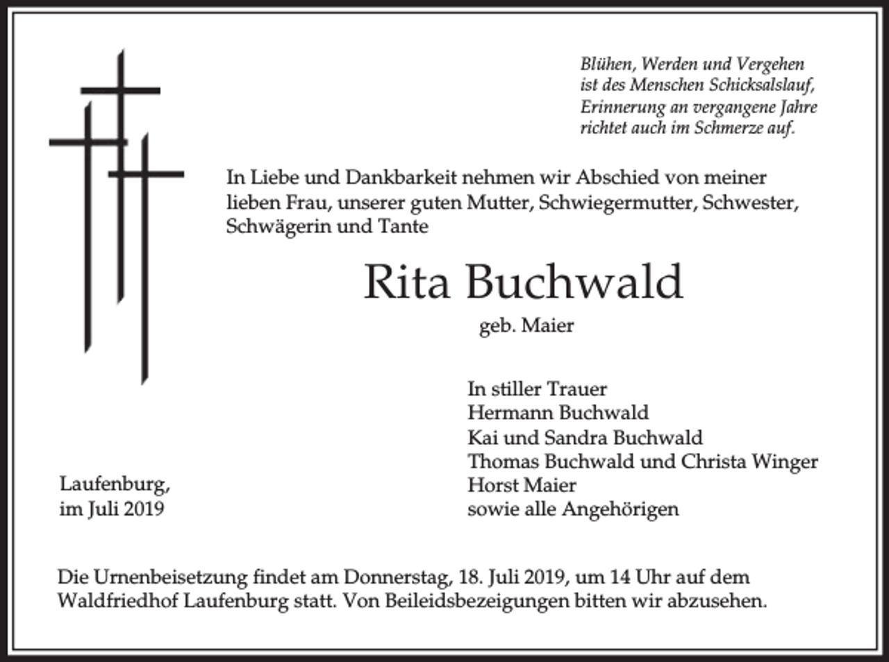 <p>Blühen, Werden und Vergehen<br />ist des Menschen Schicksalslauf,<br />Erinnerung an vergangene Jahre<br />richtet auch im Schmerze auf.</p><p>In Liebe und Dankbarkeit nehmen wir Abschied von meiner<br />lieben Frau, unserer guten Mutter, Schwiegermutter, Schwester,<br />Schwägerin und Tante</p><p>Rita Buchwald<br />geb. Maier</p><p>Laufenburg,<br />im Juli 2019</p><p>In stiller Trauer<br />Hermann Buchwald<br />Kai und Sandra Buchwald<br />Thomas Buchwald und Christa Winger<br />Horst Maier<br />sowie alle Angehörigen</p><p>Die Urnenbeisetzung findet am Donnerstag, 18. Juli 2019, um 14 Uhr auf dem<br />Waldfriedhof Laufenburg statt. Von Beileidsbezeigungen bitten wir abzusehen.</p>
