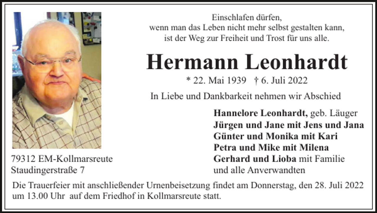<p>Einschlafen dürfen,<br />wenn man das Leben nicht mehr selbst gestalten kann,<br />ist der Weg zur Freiheit und Trost für uns alle.</p><p>Hermann Leonhardt<br />* 22. Mai 1939 † 6. Juli 2022<br />In Liebe und Dankbarkeit nehmen wir Abschied</p><p>79312 EM-Kollmarsreute<br />Staudingerstraße 7</p><p>Hannelore Leonhardt, geb. Läuger<br />Jürgen und Jane mit Jens und Jana<br />Günter und Monika mit Kari<br />Petra und Mike mit Milena<br />Gerhard und Lioba mit Familie<br />und alle Anverwandten</p><p>Die Trauerfeier mit anschließender Urnenbeisetzung findet am Donnerstag, den 28. Juli 2022<br />um 13.00 Uhr auf dem Friedhof in Kollmarsreute statt.</p>