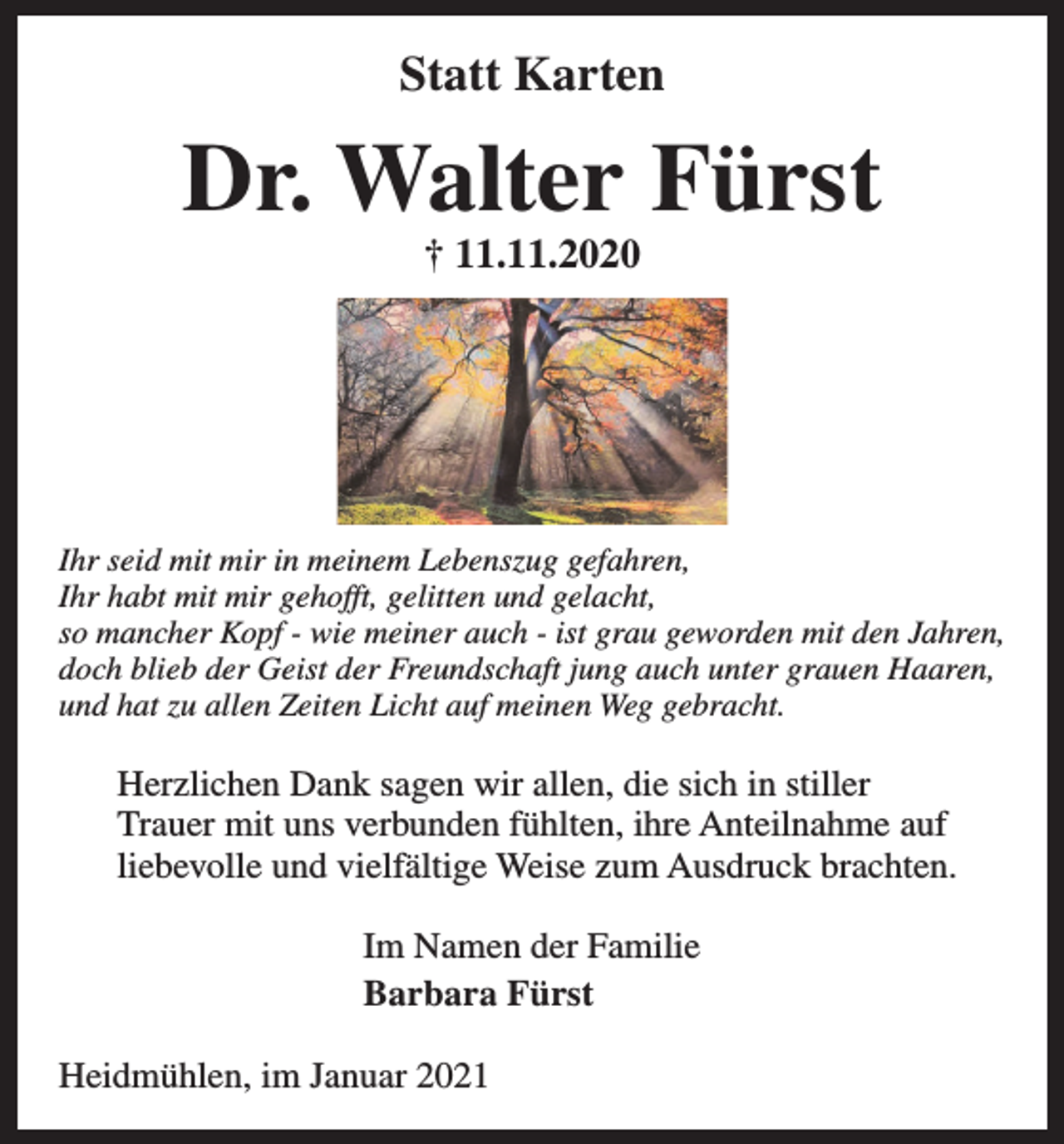 <p>Statt Karten</p><p>Dr. Walter Fürst<br />† 11.11.2020</p><p>Ihr seid mit mir in meinem Lebenszug gefahren,<br />Ihr habt mit mir gehofft, gelitten und gelacht,<br />so mancher Kopf - wie meiner auch - ist grau geworden mit den Jahren,<br />doch blieb der Geist der Freundschaft jung auch unter grauen Haaren,<br />und hat zu allen Zeiten Licht auf meinen Weg gebracht.</p><p>Herzlichen Dank sagen wir allen, die sich in stiller<br />Trauer mit uns verbunden fühlten, ihre Anteilnahme auf<br />liebevolle und vielfältige Weise zum Ausdruck brachten.<br />Im Namen der Familie<br />Barbara Fürst<br />Heidmühlen, im Januar 2021</p>