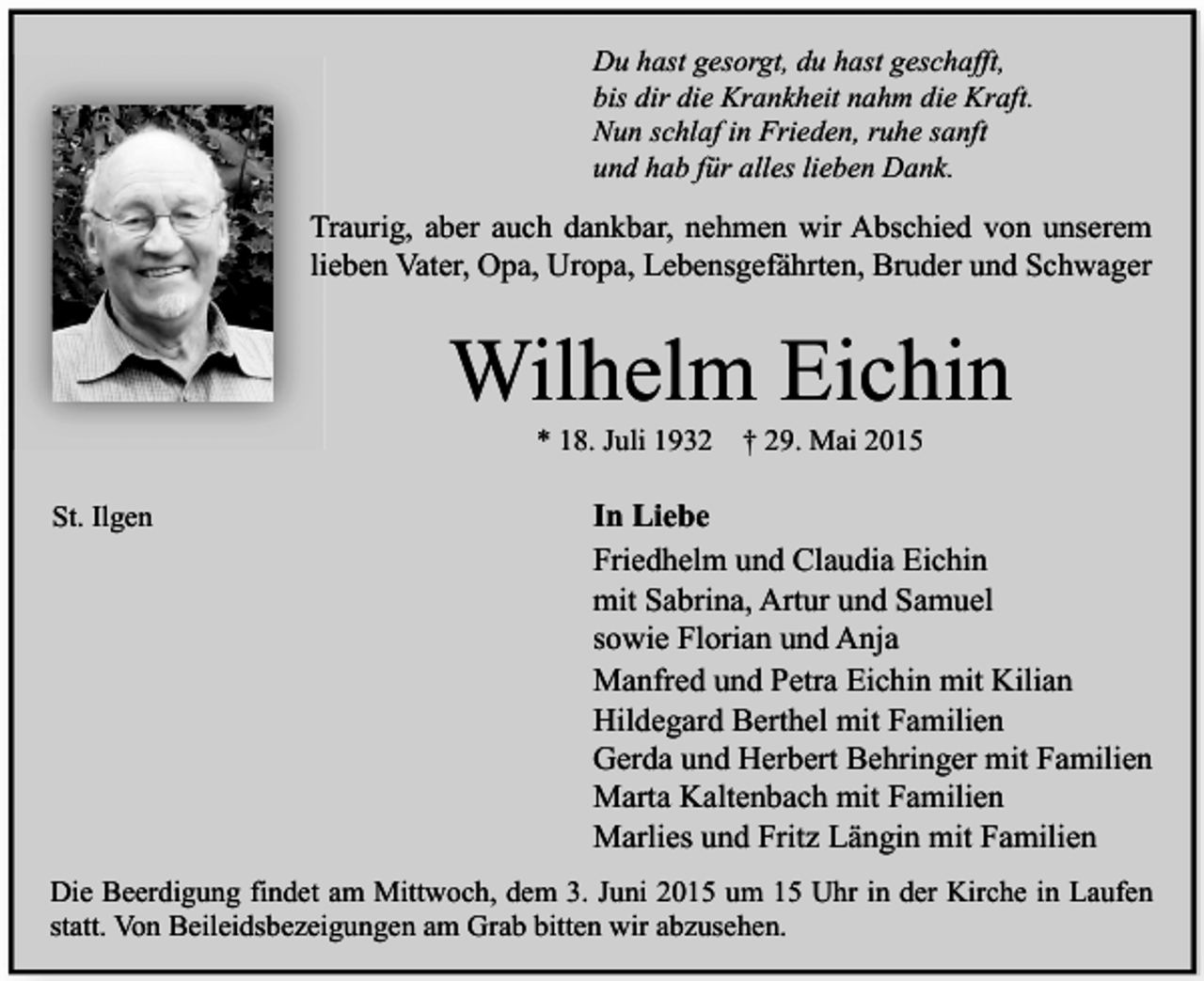<p>Du hast gesorgt, du hast geschafft,<br />bis dir die Krankheit nahm die Kraft.<br />Nun schlaf in Frieden, ruhe sanft<br />und hab für alles lieben Dank.</p><p>Traurig, aber auch dankbar, nehmen wir Abschied von unserem<br />lieben Vater, Opa, Uropa, Lebensgefährten, Bruder und Schwager</p><p>Wilhelm Eichin<br />* 18. Juli 1932</p><p>St. Ilgen</p><p>† 29. Mai 2015</p><p>In Liebe<br />Friedhelm und Claudia Eichin<br />mit Sabrina, Artur und Samuel<br />sowie Florian und Anja<br />Manfred und Petra Eichin mit Kilian<br />Hildegard Berthel mit Familien<br />Gerda und Herbert Behringer mit Familien<br />Marta Kaltenbach mit Familien<br />Marlies und Fritz Längin mit Familien</p><p>Die Beerdigung findet am Mittwoch, dem 3. Juni 2015 um 15 Uhr in der Kirche in Laufen<br />statt. Von Beileidsbezeigungen am Grab bitten wir abzusehen.</p>