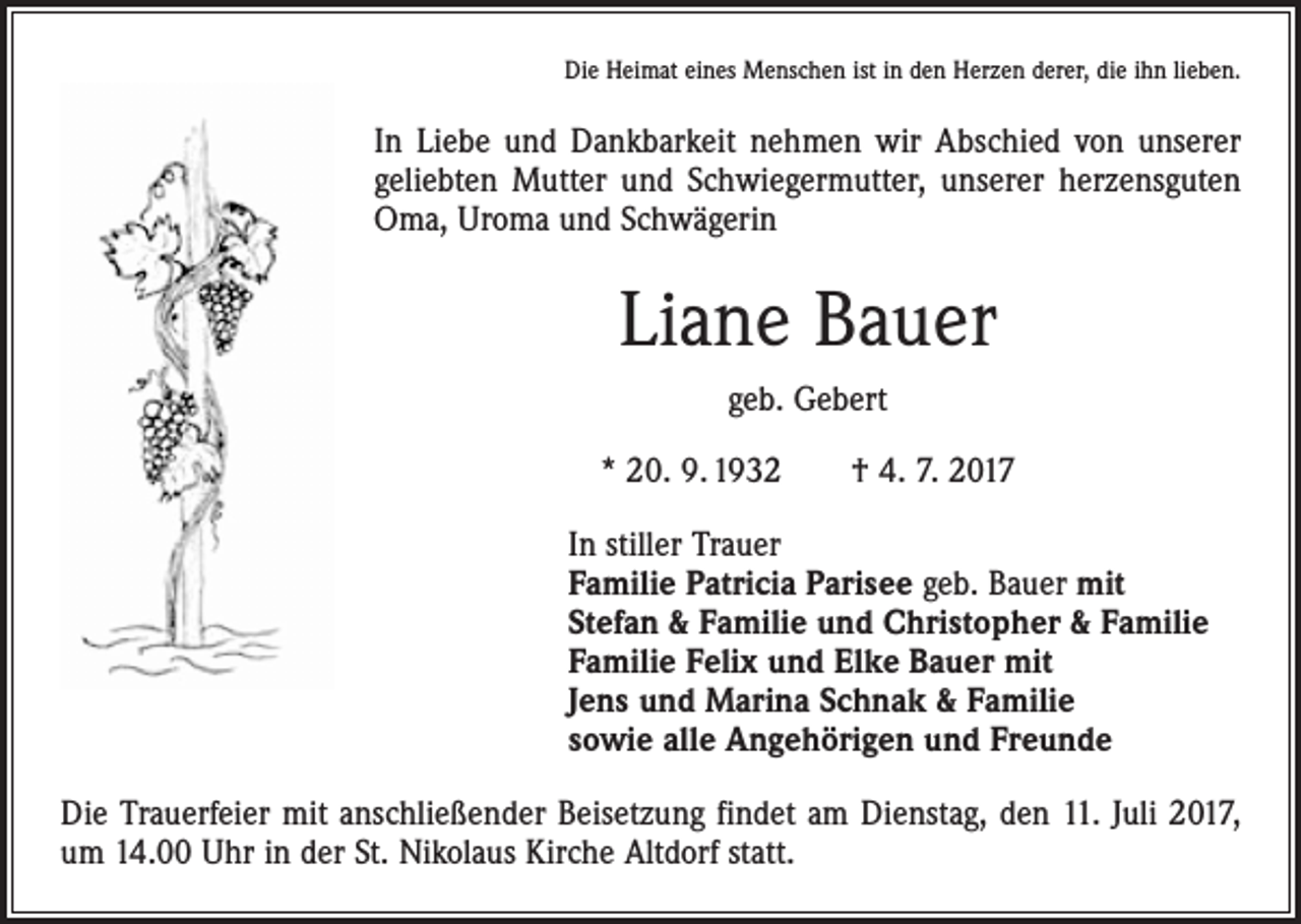 <p>Die Heimat eines Menschen ist in den Herzen derer, die ihn lieben.</p><p>In Liebe und Dankbarkeit nehmen wir Abschied von unserer<br />geliebten Mutter und Schwiegermutter, unserer herzensguten<br />Oma, Uroma und Schwägerin</p><p>Liane Bauer<br />geb. Gebert<br />* 20. 9. 1932 † 4. 7. 2017<br />In stiller Trauer<br />Familie Patricia Parisee geb. Bauer mit<br />Stefan &amp; Familie und Christopher &amp; Familie<br />Familie Felix und Elke Bauer mit<br />Jens und Marina Schnak &amp; Familie<br />sowie alle Angehörigen und Freunde<br />Die Trauerfeier mit anschließender Beisetzung findet am Dienstag, den 11. Juli 2017,<br />um 14.00 Uhr in der St. Nikolaus Kirche Altdorf statt.</p>