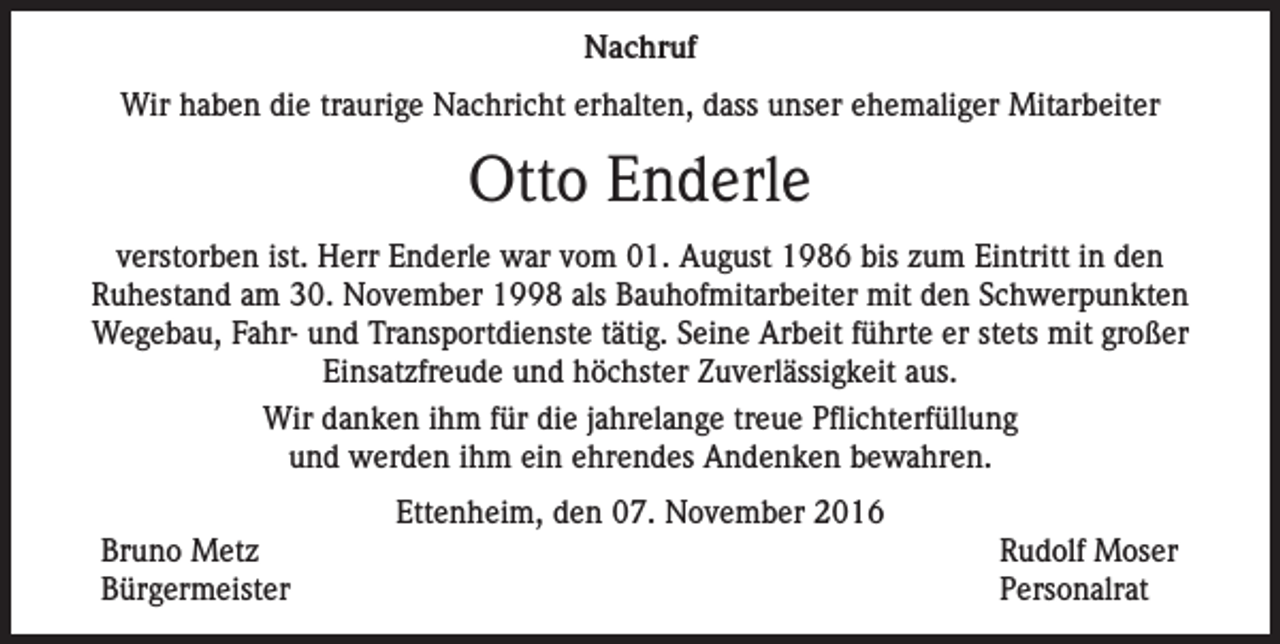 <p>Nachruf<br />Wir haben die traurige Nachricht erhalten, dass unser ehemaliger Mitarbeiter</p><p>Otto Enderle<br />verstorben ist. Herr Enderle war vom 01. August 1986 bis zum Eintritt in den<br />Ruhestand am 30. November 1998 als Bauhofmitarbeiter mit den Schwerpunkten<br />Wegebau, Fahr- und Transportdienste tätig. Seine Arbeit führte er stets mit großer<br />Einsatzfreude und höchster Zuverlässigkeit aus.<br />Wir danken ihm für die jahrelange treue Pflichterfüllung<br />und werden ihm ein ehrendes Andenken bewahren.<br />Ettenheim, den 07. November 2016<br />Bruno Metz<br />Rudolf Moser<br />Bürgermeister Personalrat</p>