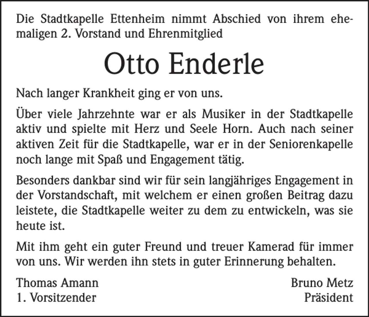 <p>Die Stadtkapelle Ettenheim nimmt Abschied von ihrem ehe­<br />maligen 2. Vorstand und Ehrenmitglied</p><p>Otto Enderle<br />Nach langer Krankheit ging er von uns.<br />Über viele Jahrzehnte war er als Musiker in der Stadtkapelle<br />aktiv und spielte mit Herz und Seele Horn. Auch nach seiner<br />aktiven Zeit für die Stadtkapelle, war er in der Seniorenkapelle<br />noch lange mit Spaß und Engagement tätig.<br />Besonders dankbar sind wir für sein langjähriges Engagement in<br />der Vorstandschaft, mit welchem er einen großen Beitrag dazu<br />leistete, die Stadtkapelle weiter zu dem zu entwickeln, was sie<br />heute ist.<br />Mit ihm geht ein guter Freund und treuer Kamerad für immer<br />von uns. Wir werden ihn stets in guter Erinnerung behalten.<br />Thomas Amann<br />1. Vorsitzender</p><p>Bruno Metz<br />Präsident</p>