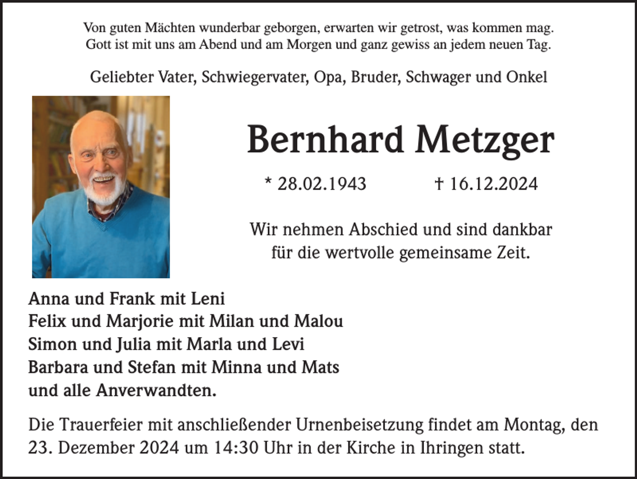 <p>Von guten Mächten wunderbar geborgen, erwarten wir getrost, was kommen mag.<br />Gott ist mit uns am Abend und am Morgen und ganz gewiss an jedem neuen Tag.</p><p>Geliebter Vater, Schwiegervater, Opa, Bruder, Schwager und Onkel</p><p>Bernhard Metzger<br />* 28.02.1943</p><p>† 16.12.2024</p><p>Wir nehmen Abschied und sind dankbar<br />für die wertvolle gemeinsame Zeit.<br />Anna und Frank mit Leni<br />Felix und Marjorie mit Milan und Malou<br />Simon und Julia mit Marla und Levi<br />Barbara und Stefan mit Minna und Mats<br />und alle Anverwandten.<br />Die Trauerfeier mit anschließender Urnenbeisetzung findet am Montag, den<br />23. Dezember 2024 um 14:30 Uhr in der Kirche in Ihringen statt.</p>