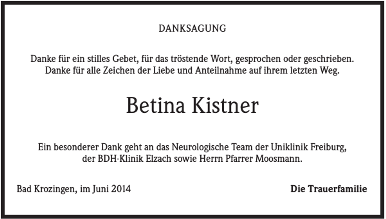 <p>DANKSAGUNG<br />Danke für ein stilles Gebet, für das tröstende Wort, gesprochen oder geschrieben.<br />Danke für alle Zeichen der Liebe und Anteilnahme auf ihrem letzten Weg.</p><p>Betina Kistner<br />Ein besonderer Dank geht an das Neurologische Team der Uniklinik Freiburg,<br />der BDH-Klinik Elzach sowie Herrn Pfarrer Moosmann.<br />Bad Krozingen, im Juni 2014</p><p>Die Trauerfamilie</p>