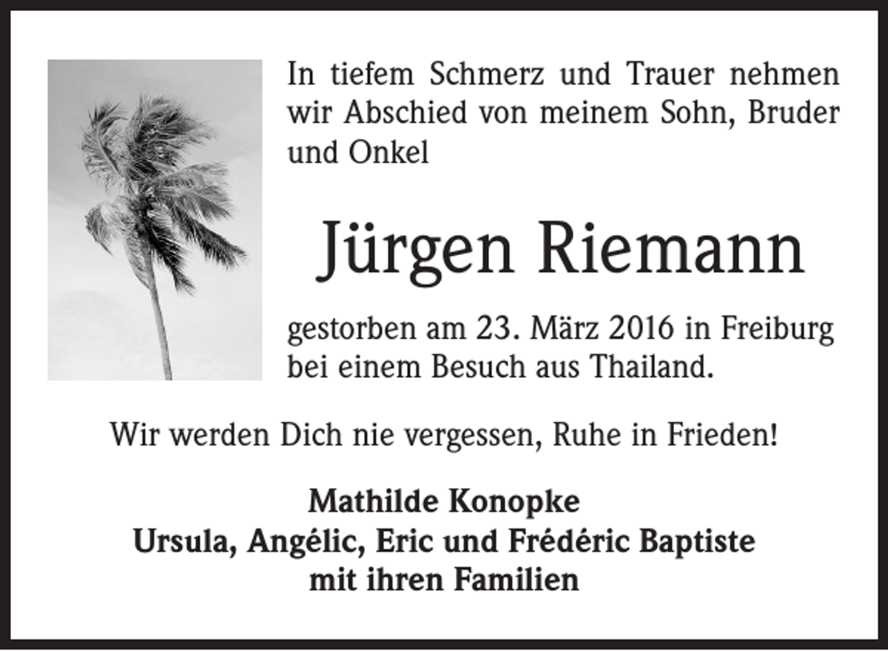 <p>In tiefem Schmerz und Trauer nehmen<br />wir Abschied von meinem Sohn, Bruder<br />und Onkel</p><p>Jürgen Riemann<br />gestorben am 23. März 2016 in Freiburg<br />bei einem Besuch aus Thailand.<br />Wir werden Dich nie vergessen, Ruhe in Frieden!<br />Mathilde Konopke<br />Ursula, Angélic, Eric und Frédéric Baptiste<br />mit ihren Familien</p>