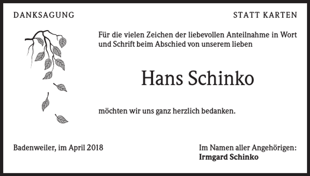 <p>DAN KS AGUN G</p><p>S TATT KARTEN<br />Für die vielen Zeichen der liebevollen Anteilnahme in Wort<br />und Schrift beim Abschied von unserem lieben</p><p>Hans Schinko<br />möchten wir uns ganz herzlich bedanken.</p><p>Badenweiler, im April 2018</p><p>Im Namen aller Angehörigen:<br />Irmgard Schinko</p>