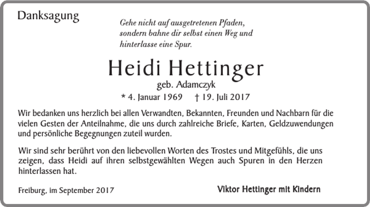 <p>Danksagung</p><p>Gehe nicht auf ausgetretenen Pfaden,<br />sondern bahne dir selbst einen Weg und<br />hinterlasse eine Spur.</p><p>Heidi Hettinger<br />geb. Adamczyk</p><p>* 4. Januar 1969</p><p>† 19. Juli 2017</p><p>Wir bedanken uns herzlich bei allen Verwandten, Bekannten, Freunden und Nachbarn für die<br />vielen Gesten der Anteilnahme, die uns durch zahlreiche Briefe, Karten, Geldzuwendungen<br />und persönliche Begegnungen zuteil wurden.<br />Wir sind sehr berührt von den liebevollen Worten des Trostes und Mitgefühls, die uns<br />zeigen, dass Heidi auf ihren selbstgewählten Wegen auch Spuren in den Herzen<br />hinterlassen hat.<br />Freiburg, im September 2017</p><p>Viktor Hettinger mit Kindern</p>