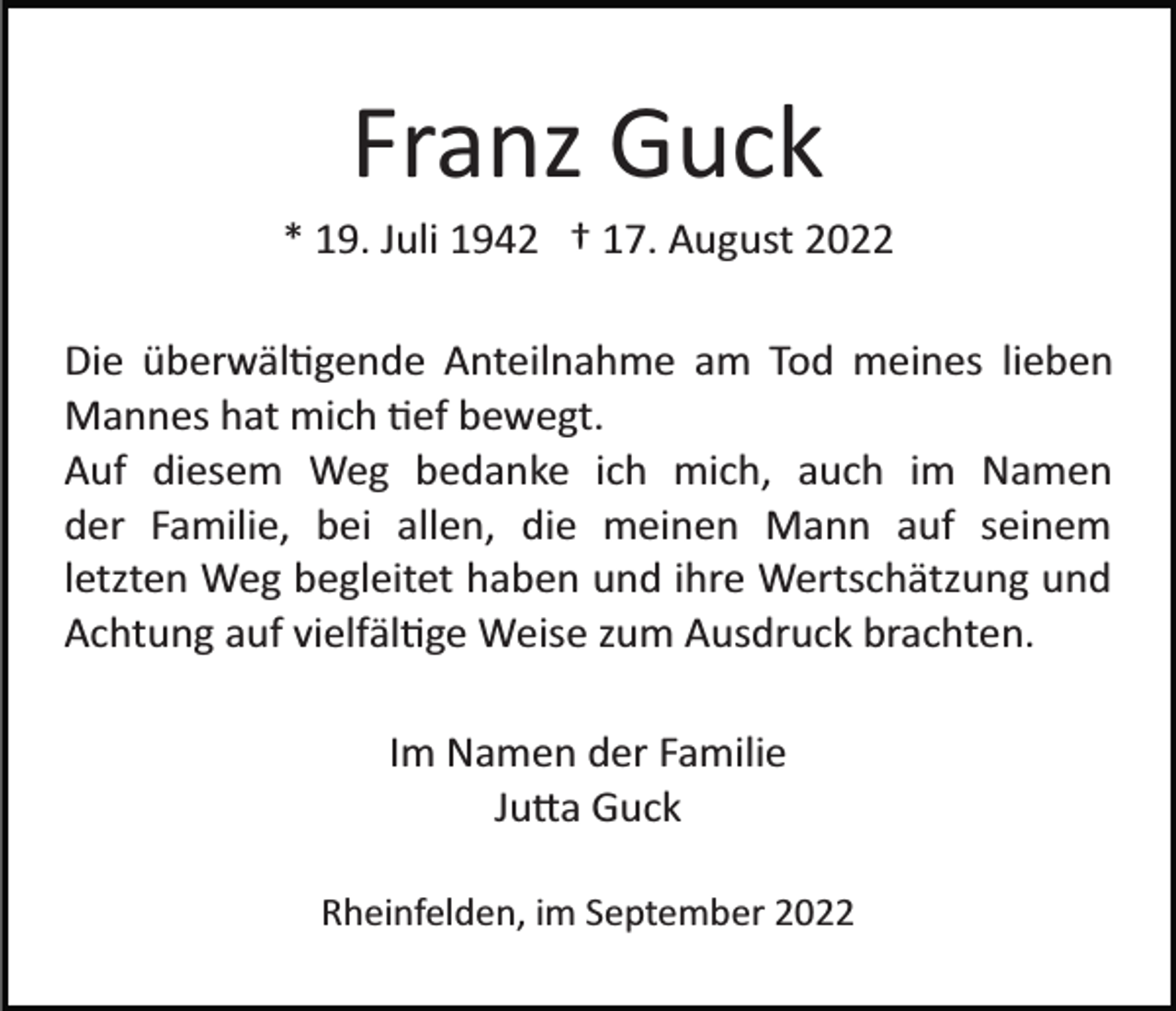 <p>Franz Guck<br />* 19. Juli 1942 † 17. August 2022<br />Die überwäl�gende Anteilnahme am Tod meines lieben<br />Mannes hat mich �ef bewegt.<br />Auf diesem Weg bedanke ich mich, auch im Namen<br />der Familie, bei allen, die meinen Mann auf seinem<br />letzten Weg begleitet haben und ihre Wertschätzung und<br />Achtung auf vielfäl�ge Weise zum Ausdruck brachten.<br />Im Namen der Familie<br />Ju�a Guck<br />Rheinfelden, im September 2022</p>