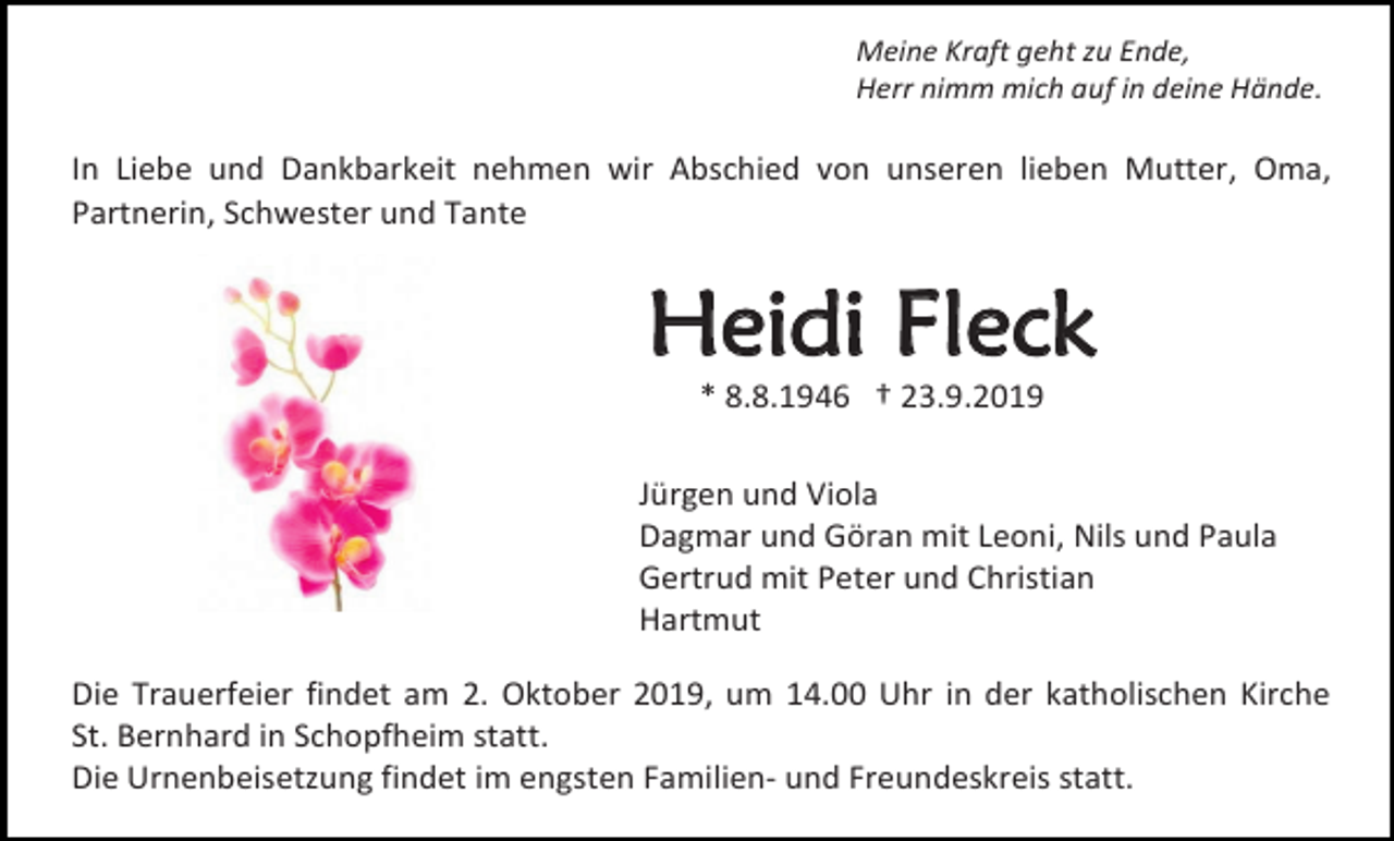<p>Meine Kraft geht zu Ende,<br />Herr nimm mich auf in deine Hände.</p><p>In Liebe und Dankbarkeit nehmen wir Abschied von unseren lieben Mutter, Oma,<br />Partnerin, Schwester und Tante</p><p>Heidi Fleck<br />* 8.8.1946 † 23.9.2019<br />Jürgen und Viola<br />Dagmar und Göran mit Leoni, Nils und Paula<br />Gertrud mit Peter und Christian<br />Hartmut<br />Die Trauerfeier findet am 2. Oktober 2019, um 14.00 Uhr in der katholischen Kirche<br />St. Bernhard in Schopfheim statt.<br />Die Urnenbeisetzung findet im engsten Familien- und Freundeskreis statt.</p>