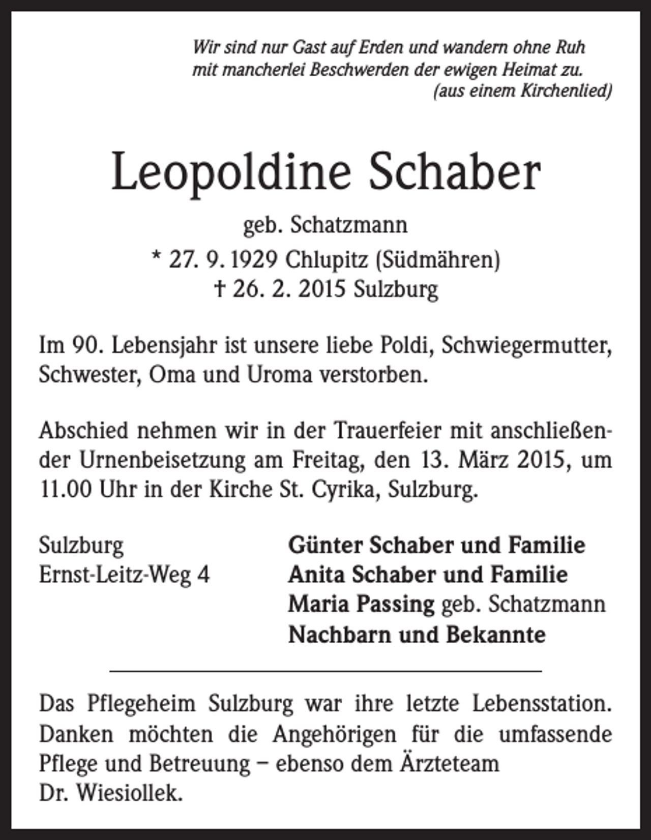 <p>Wir sind nur Gast auf Erden und wandern ohne Ruh<br />mit mancherlei Beschwerden der ewigen Heimat zu.</p><p>(aus einem Kirchenlied)</p><p>Leopoldine Schaber<br />geb. Schatzmann<br />* 27. 9. 1929 Chlupitz (Südmähren)<br />† 26. 2. 2015 Sulzburg<br />Im 90. Lebensjahr ist unsere liebe Poldi, Schwiegermutter,<br />Schwester, Oma und Uroma verstorben.<br />Abschied nehmen wir in der Trauerfeier mit anschließender Urnenbeisetzung am Freitag, den 13. März 2015, um<br />11.00 Uhr in der Kirche St. Cyrika, Sulzburg.<br />Sulzburg<br />Ernst-Leitz-Weg 4</p><p>Günter Schaber und Familie<br />Anita Schaber und Familie<br />Maria Passing geb. Schatzmann<br />Nachbarn und Bekannte</p><p>Das Pflegeheim Sulzburg war ihre letzte Lebensstation.<br />Danken möchten die Angehörigen für die umfassende<br />­Pflege und Betreuung – ebenso dem Ärzteteam<br />Dr. Wiesiollek.</p>