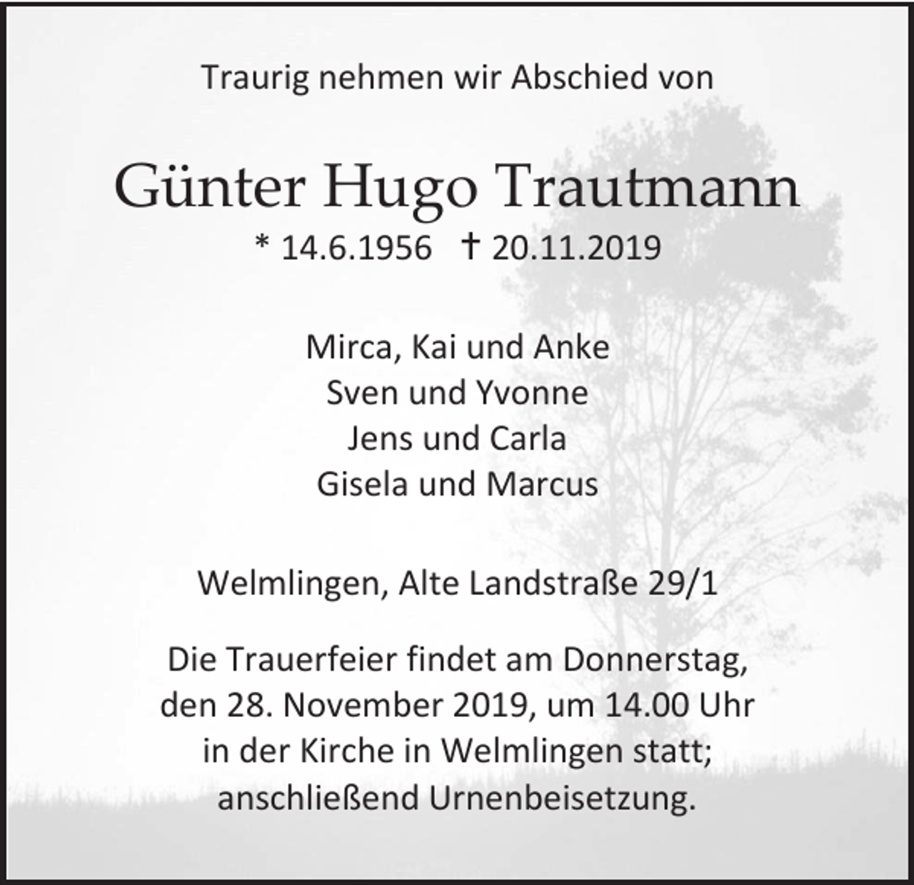 <p>Traurig nehmen wir Abschied von</p><p>Günter Hugo Trautmann<br />* 14.6.1956  20.11.2019<br />Mirca, Kai und Anke<br />Sven und Yvonne<br />Jens und Carla<br />Gisela und Marcus<br />Welmlingen, Alte Landstraße 29/1<br />Die Trauerfeier findet am Donnerstag,<br />den 28. November 2019, um 14.00 Uhr<br />in der Kirche in Welmlingen statt;<br />anschließend Urnenbeisetzung.</p>