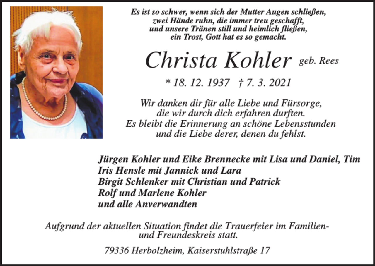 <p>Es ist so schwer, wenn sich der Mutter Augen schließen,<br />zwei Hände ruhn, die immer treu geschafft,<br />und unsere Tränen still und heimlich fließen,<br />ein Trost, Gott hat es so gemacht.</p><p>Christa Kohler</p><p>geb. Rees</p><p>* 18. 12. 1937 † 7. 3. 2021<br />Wir danken dir für alle Liebe und Fürsorge,<br />die wir durch dich erfahren durften.<br />Es bleibt die Erinnerung an schöne Lebensstunden<br />und die Liebe derer, denen du fehlst.<br />Jürgen Kohler und Eike Brennecke mit Lisa und Daniel, Tim<br />Iris Hensle mit Jannick und Lara<br />Birgit Schlenker mit Christian und Patrick<br />Rolf und Marlene Kohler<br />und alle Anverwandten<br />Aufgrund der aktuellen Situation findet die Trauerfeier im Familienund Freundeskreis statt.<br />79336 Herbolzheim, Kaiserstuhlstraße 17</p>