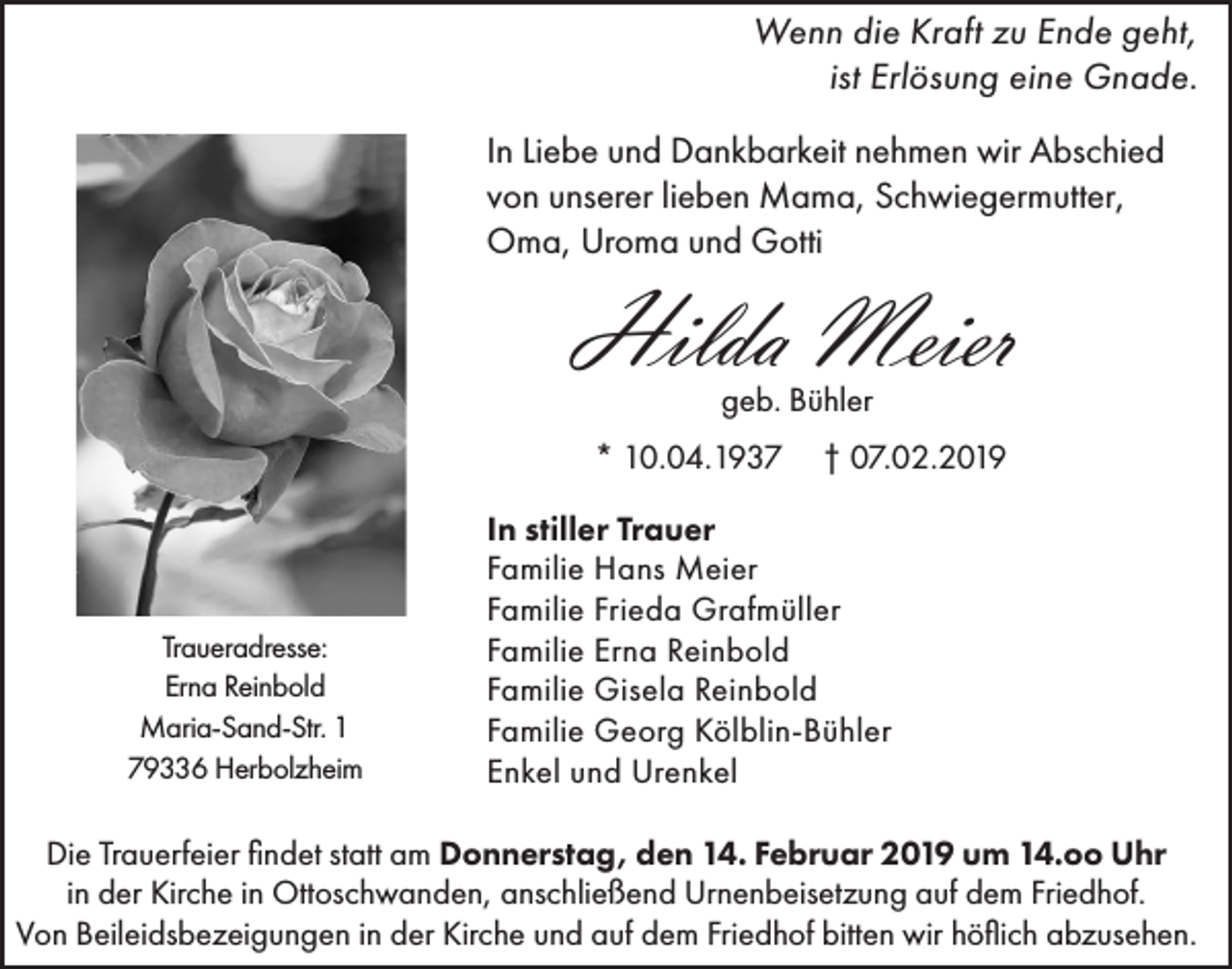 <p>Wenn die Kraft zu Ende geht,<br />ist Erlösung eine Gnade.<br />In Liebe und Dankbarkeit nehmen wir Abschied<br />von unserer lieben Mama, Schwiegermutter,<br />Oma, Uroma und Gotti</p><p>Hilda Meier<br />geb. Bühler<br />* 10.04.1937</p><p>Traueradresse:<br />Erna Reinbold<br />Maria-Sand-Str. 1<br />79336 Herbolzheim</p><p>† 07.02.2019</p><p>In stiller Trauer<br />Familie Hans Meier<br />Familie Frieda Grafmüller<br />Familie Erna Reinbold<br />Familie Gisela Reinbold<br />Familie Georg Kölblin-Bühler<br />Enkel und Urenkel</p><p>Die Trauerfeier findet statt am Donnerstag, den 14. Februar 2019 um 14.oo Uhr<br />in der Kirche in Ottoschwanden, anschließend Urnenbeisetzung auf dem Friedhof.<br />Von Beileidsbezeigungen in der Kirche und auf dem Friedhof bitten wir höflich abzusehen.</p>
