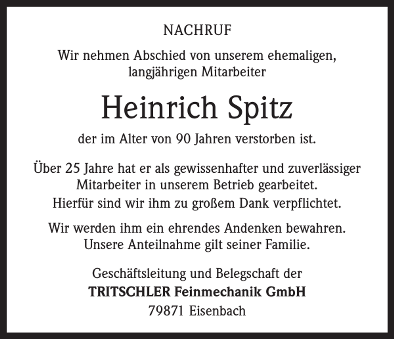 <p>NACHRUF<br />Wir nehmen Abschied von unserem ehemaligen,<br />langjährigen Mitarbeiter</p><p>Heinrich Spitz<br />der im Alter von 90 Jahren verstorben ist.<br />Über 25 Jahre hat er als gewissenhafter und zuverlässiger<br />Mitarbeiter in unserem Betrieb gearbeitet.<br />Hierfür sind wir ihm zu großem Dank verpflichtet.<br />Wir werden ihm ein ehrendes Andenken bewahren.<br />Unsere Anteilnahme gilt seiner Familie.<br />Geschäftsleitung und Belegschaft der<br />TRITSCHLER Feinmechanik GmbH<br />79871 Eisenbach</p>