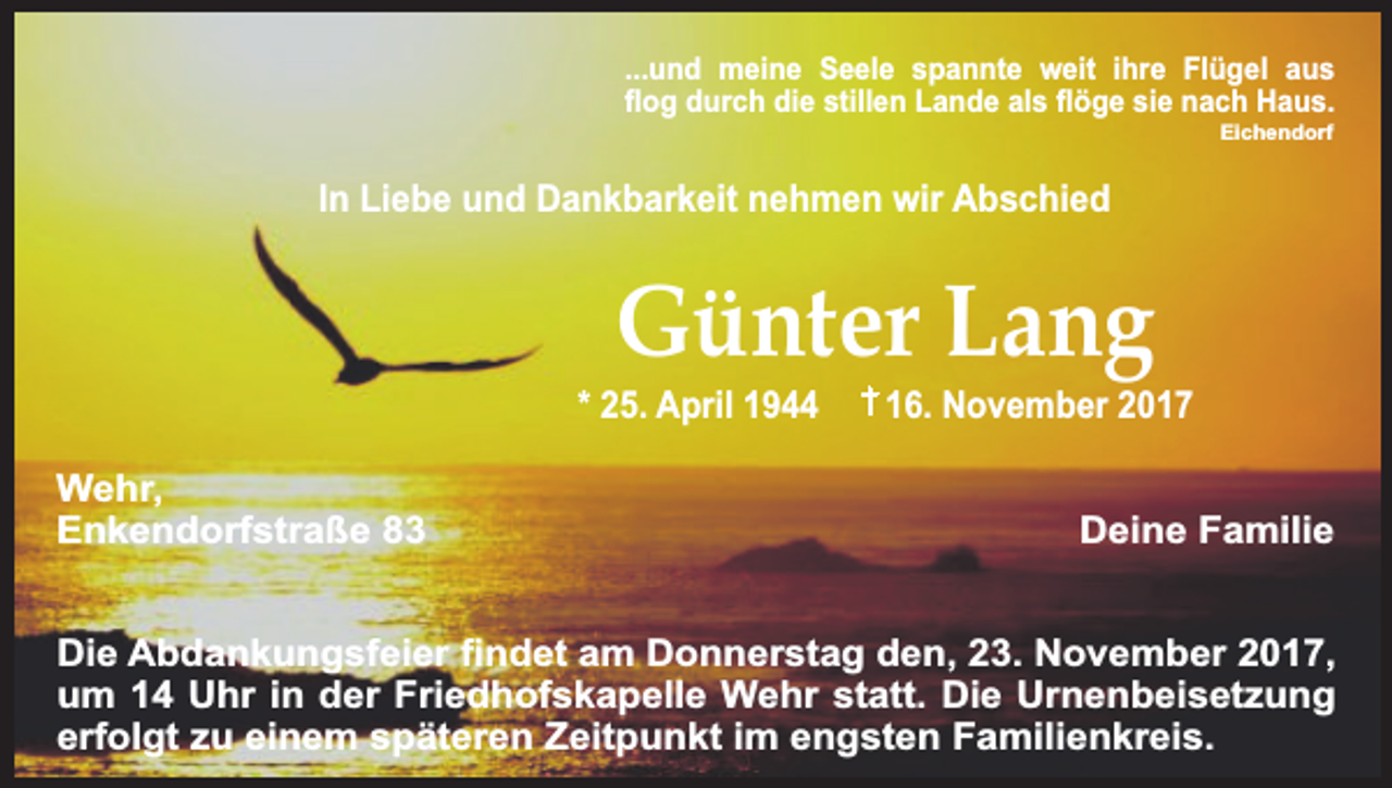 <p>...und meine Seele spannte weit ihre Flügel aus<br />flog durch die stillen Lande als flöge sie nach Haus.<br />Eichendorf</p><p>In Liebe und Dankbarkeit nehmen wir Abschied</p><p>Günter Lang</p><p>* 25. April 1944<br />Wehr,<br />Enkendorfstraße 83</p><p>16. November 2017<br />Deine Familie</p><p>Die Abdankungsfeier findet am Donnerstag den, 23. November 2017,<br />um 14 Uhr in der Friedhofskapelle Wehr statt. Die Urnenbeisetzung<br />erfolgt zu einem späteren Zeitpunkt im engsten Familienkreis.</p>
