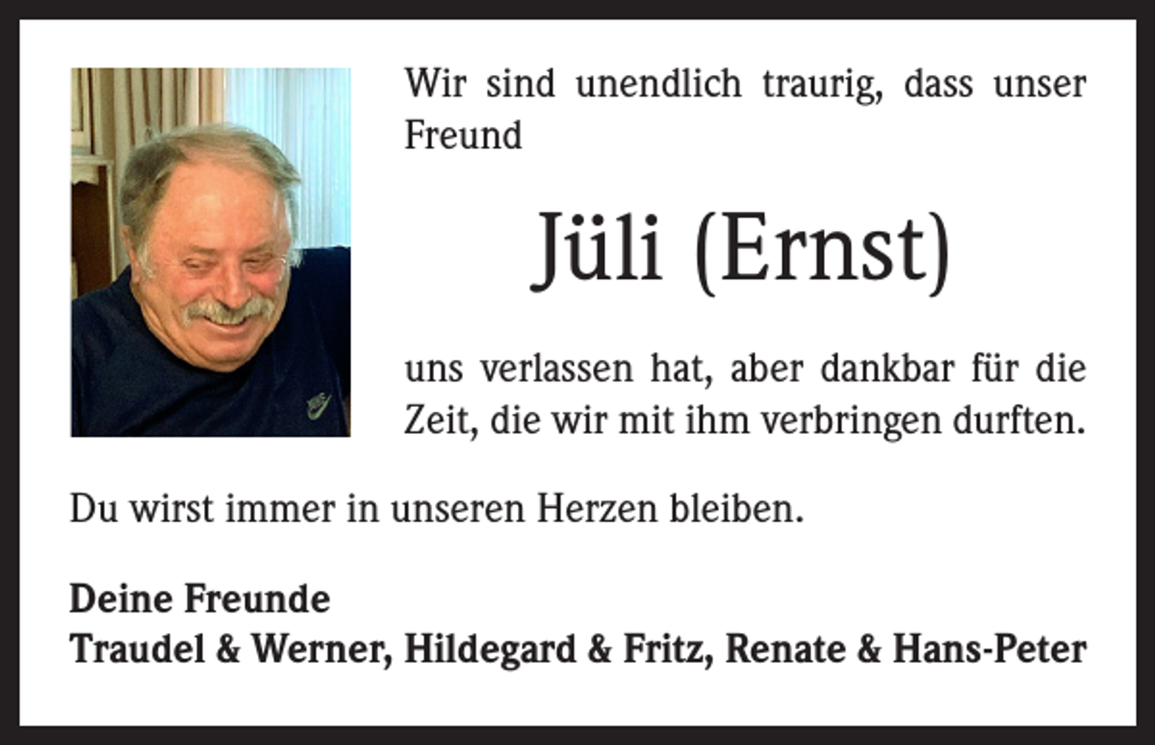 <p>Wir sind unendlich traurig, dass unser<br />Freund</p><p>Jüli (Ernst)<br />uns verlassen hat, aber dankbar für die<br />Zeit, die wir mit ihm verbringen durften.<br />Du wirst immer in unseren Herzen bleiben.<br />Deine Freunde<br />Traudel &amp; Werner, Hildegard &amp; Fritz, Renate &amp; Hans-Peter</p>