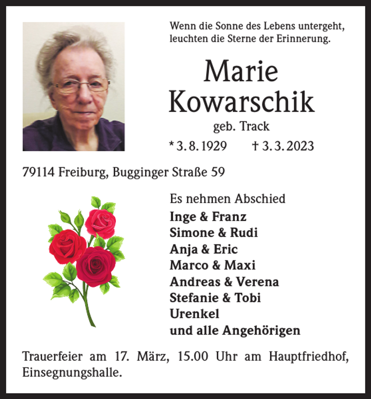 <p>Wenn die Sonne des Lebens untergeht,<br />leuchten die Sterne der Erinnerung.</p><p>Marie<br />Kowarschik<br />geb. Track<br />* 3. 8. 1929 † 3. 3. 2023</p><p>79114 Freiburg, Bugginger Straße 59<br />Es nehmen Abschied<br />Inge &amp; Franz<br />Simone &amp; Rudi<br />Anja &amp; Eric<br />Marco &amp; Maxi<br />Andreas &amp; Verena<br />Stefanie &amp; Tobi<br />Urenkel<br />und alle Angehörigen<br />Trauerfeier am 17. März, 15.00 Uhr am Hauptfriedhof,<br />Einsegnungshalle.</p>