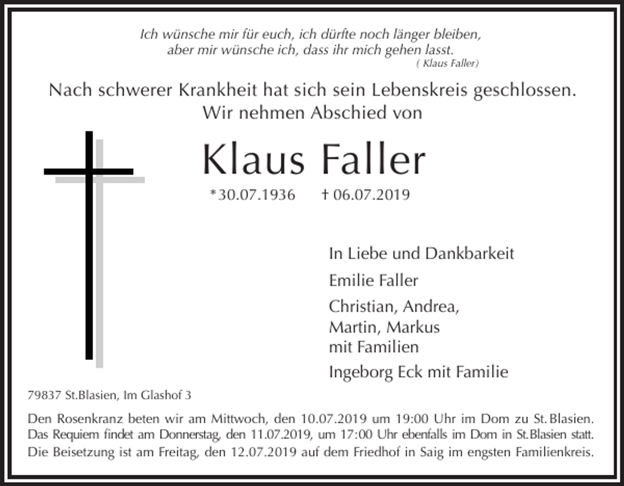 <p>Ich wünsche mir für euch, ich dürfte noch länger bleiben,<br />aber mir wünsche ich, dass ihr mich gehen lasst.<br />( Klaus Faller)</p><p>Nach schwerer Krankheit hat sich sein Lebenskreis geschlossen.<br />Wir nehmen Abschied von</p><p>Klaus Faller<br />* 30.07.1936</p><p>† 06.07.2019</p><p>In Liebe und Dankbarkeit<br />Emilie Faller<br />Christian, Andrea,<br />Martin, Markus<br />mit Familien<br />Ingeborg Eck mit Familie<br />79837 St.Blasien, Im Glashof 3</p><p>Den Rosenkranz beten wir am Mittwoch, den 10.07.2019 um 19:00 Uhr im Dom zu St. Blasien.<br />Das Requiem findet am Donnerstag, den 11.07.2019, um 17:00 Uhr ebenfalls im Dom in St.Blasien statt.<br />Die Beisetzung ist am Freitag, den 12.07.2019 auf dem Friedhof in Saig im engsten Familienkreis.</p>