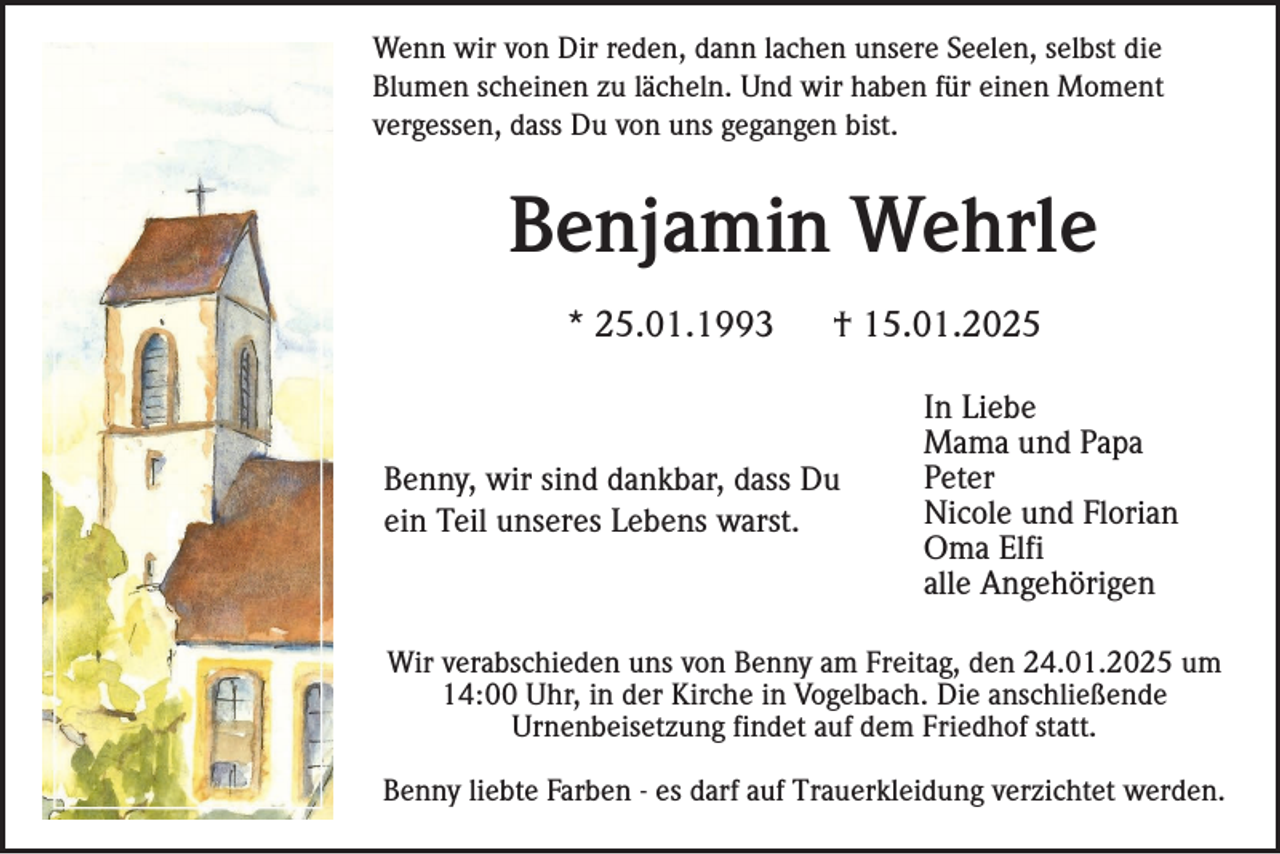<p>Wenn wir von Dir reden, dann lachen unsere Seelen, selbst die<br />Blumen scheinen zu lächeln. Und wir haben für einen Moment<br />vergessen, dass Du von uns gegangen bist.</p><p>Benjamin Wehrle<br />* 25.01.1993</p><p>† 15.01.2025</p><p>Benny, wir sind dankbar, dass Du<br />ein Teil unseres Lebens warst.</p><p>In Liebe<br />Mama und Papa<br />Peter<br />Nicole und Florian<br />Oma Elfi<br />alle Angehörigen</p><p>Wir verabschieden uns von Benny am Freitag, den 24.01.2025 um<br />14:00 Uhr, in der Kirche in Vogelbach. Die anschließende<br />Urnenbeisetzung findet auf dem Friedhof statt.<br />Benny liebte Farben - es darf auf Trauerkleidung verzichtet werden.</p>