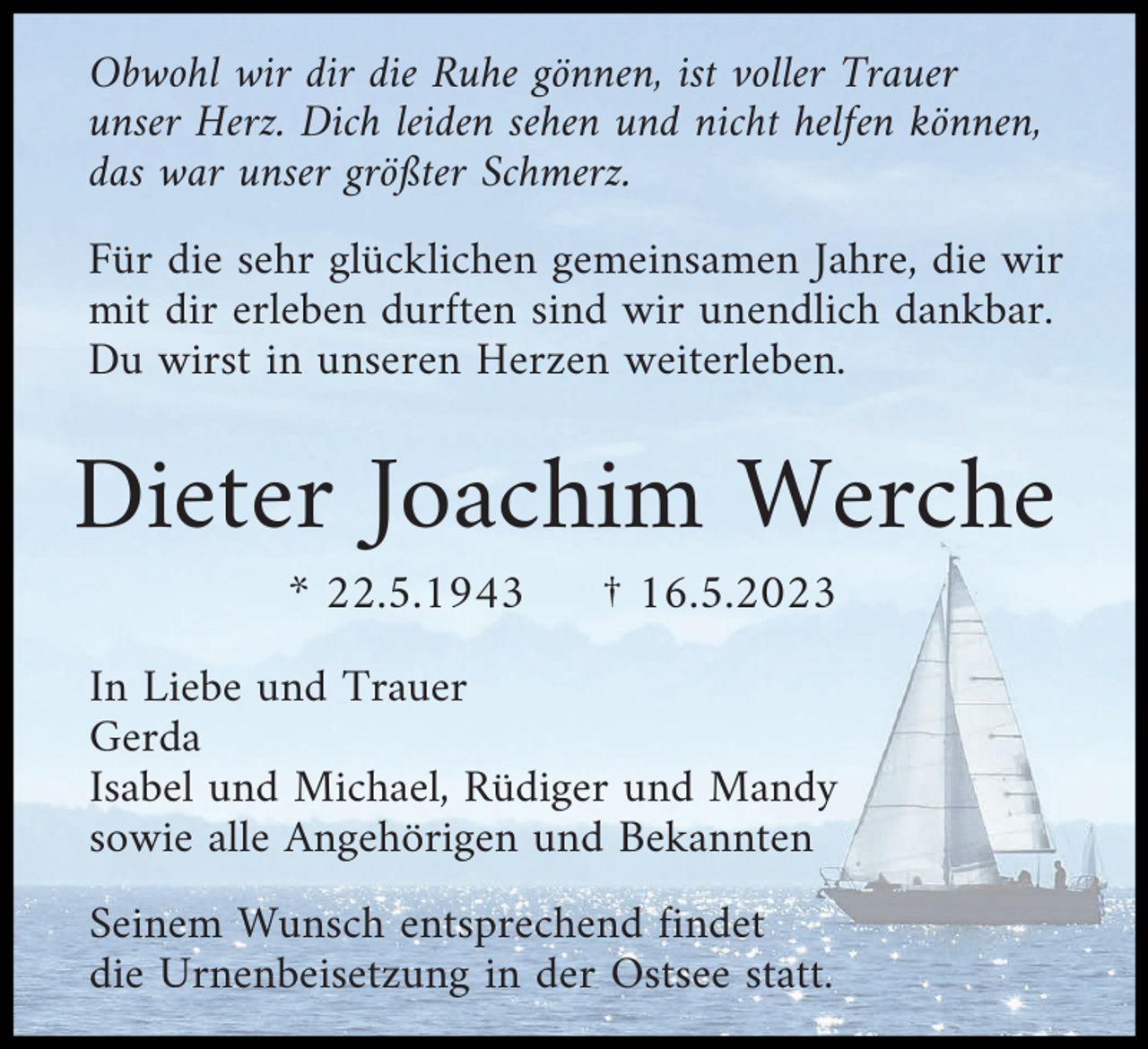 <p>Obwohl wir dir die Ruhe gönnen, ist voller Trauer<br />unser Herz. Dich leiden sehen und nicht helfen können,<br />das war unser größter Schmerz.<br />Für die sehr glücklichen gemeinsamen Jahre, die wir<br />mit dir erleben durften sind wir unendlich dankbar.<br />Du wirst in unseren Herzen weiterleben.</p><p>Dieter Joachim Werche<br />* 22.5.1943</p><p>† 16.5.2023</p><p>In Liebe und Trauer<br />Gerda<br />Isabel und Michael, Rüdiger und Mandy<br />sowie alle Angehörigen und Bekannten<br />Seinem Wunsch entsprechend findet<br />die Urnenbeisetzung in der Ostsee statt.</p>