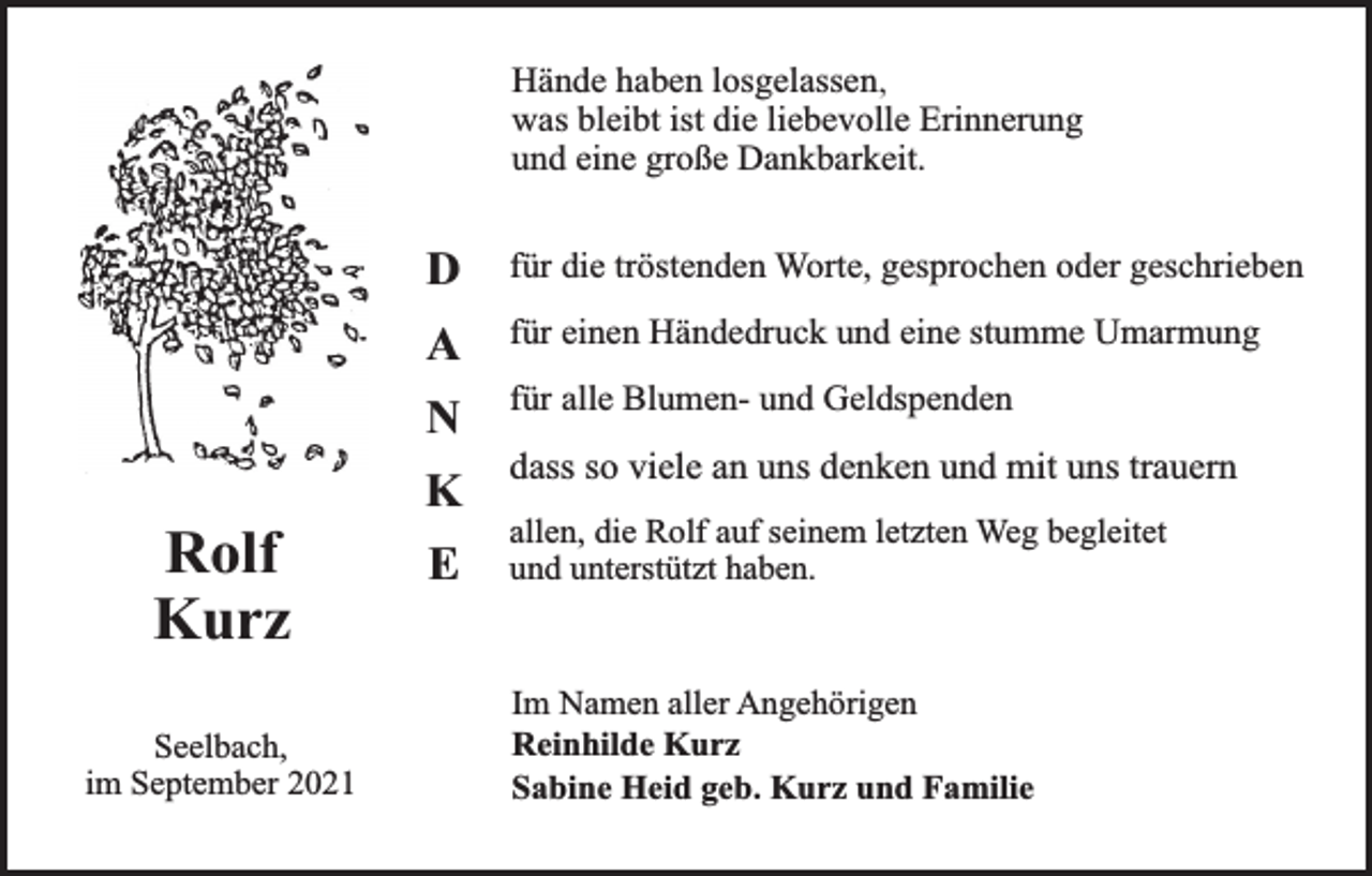<p>Hände haben losgelassen,<br />was bleibt ist die liebevolle Erinnerung<br />und eine große Dankbarkeit.</p><p>D</p><p>für die tröstenden Worte, gesprochen oder geschrieben</p><p>A</p><p>für einen Händedruck und eine stumme Umarmung</p><p>N</p><p>Rolf<br />Kurz<br />Seelbach,<br />im September 2021</p><p>K<br />E</p><p>für alle Blumen- und Geldspenden</p><p>dass so viele an uns denken und mit uns trauern<br />allen, die Rolf auf seinem letzten Weg begleitet<br />und unterstützt haben.</p><p>Im Namen aller Angehörigen<br />Reinhilde Kurz<br />Sabine Heid geb. Kurz und Familie</p>
