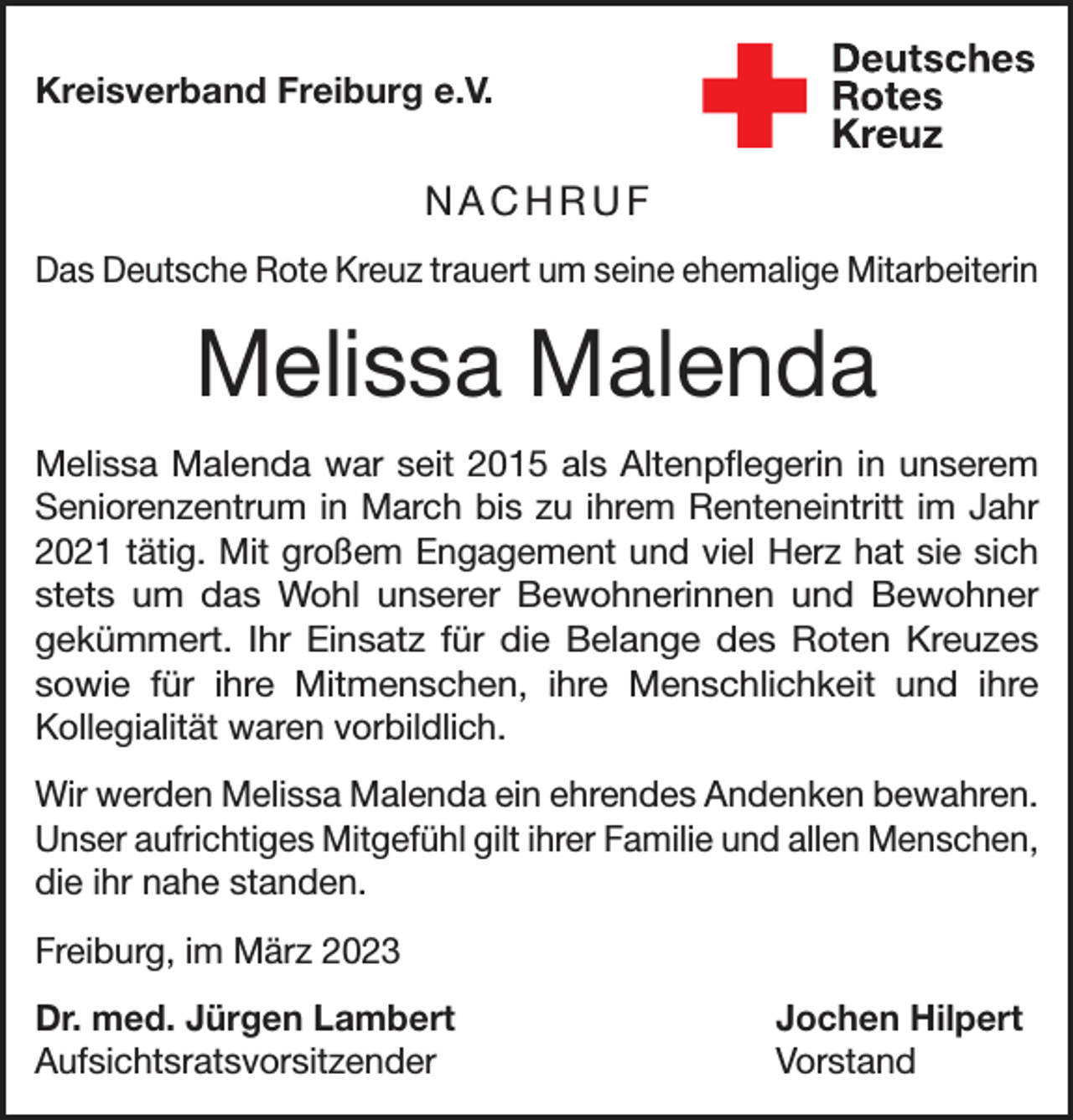 <p>Kreisverband Freiburg e.V.</p><p>NACHRUF<br />Das Deutsche Rote Kreuz trauert um seine ehemalige Mitarbeiterin</p><p>Melissa Malenda<br />Melissa Malenda war seit 2015 als Altenpflegerin in unserem<br />Seniorenzentrum in March bis zu ihrem Renteneintritt im Jahr<br />2021 tätig. Mit großem Engagement und viel Herz hat sie sich<br />stets um das Wohl unserer Bewohnerinnen und Bewohner<br />gekümmert. Ihr Einsatz für die Belange des Roten Kreuzes<br />sowie für ihre Mitmenschen, ihre Menschlichkeit und ihre<br />Kollegialität waren vorbildlich.<br />Wir werden Melissa Malenda ein ehrendes Andenken bewahren.<br />Unser aufrichtiges Mitgefühl gilt ihrer Familie und allen Menschen,<br />die ihr nahe standen.<br />Freiburg, im März 2023<br />Dr. med. Jürgen Lambert<br />Jochen Hilpert<br />Aufsichtsratsvorsitzender Vorstand</p>