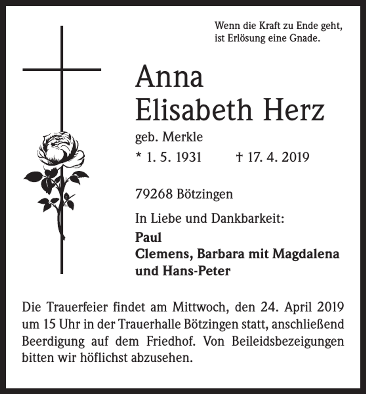 <p>Wenn die Kraft zu Ende geht,<br />ist Erlösung eine Gnade.</p><p>Anna<br />Elisabeth Herz<br />geb. Merkle<br />* 1. 5. 1931</p><p>† 17. 4. 2019</p><p>79268 Bötzingen<br />In Liebe und Dankbarkeit:<br />Paul<br />Clemens, Barbara mit Magdalena<br />und Hans-Peter<br />Die Trauerfeier findet am Mittwoch, den 24. April 2019<br />um 15 Uhr in der Trauerhalle Bötzingen statt, anschließend<br />Beerdigung auf dem Friedhof. Von Beileidsbezeigungen<br />­bitten wir höflichst abzusehen.</p>