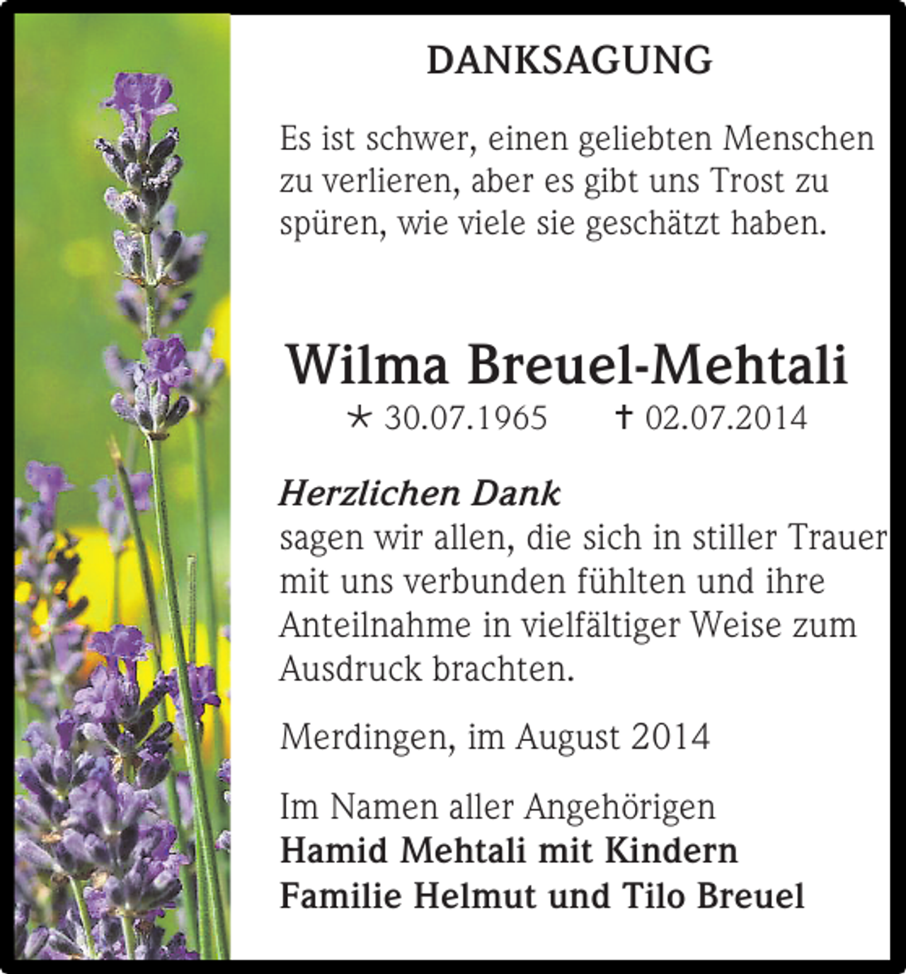 <p>DANKSAGUNG<br />Es ist schwer, einen geliebten Menschen<br />zu verlieren, aber es gibt uns Trost zu<br />spüren, wie viele sie geschätzt haben.</p><p>Wilma Breuel-Mehtali<br /> 30.07.1965</p><p> 02.07.2014</p><p>Herzlichen Dank<br />sagen wir allen, die sich in stiller Trauer<br />mit uns verbunden fühlten und ihre<br />Anteilnahme in vielfältiger Weise zum<br />Ausdruck brachten.<br />Merdingen, im August 2014<br />Im Namen aller Angehörigen<br />Hamid Mehtali mit Kindern<br />Familie Helmut und Tilo Breuel</p>