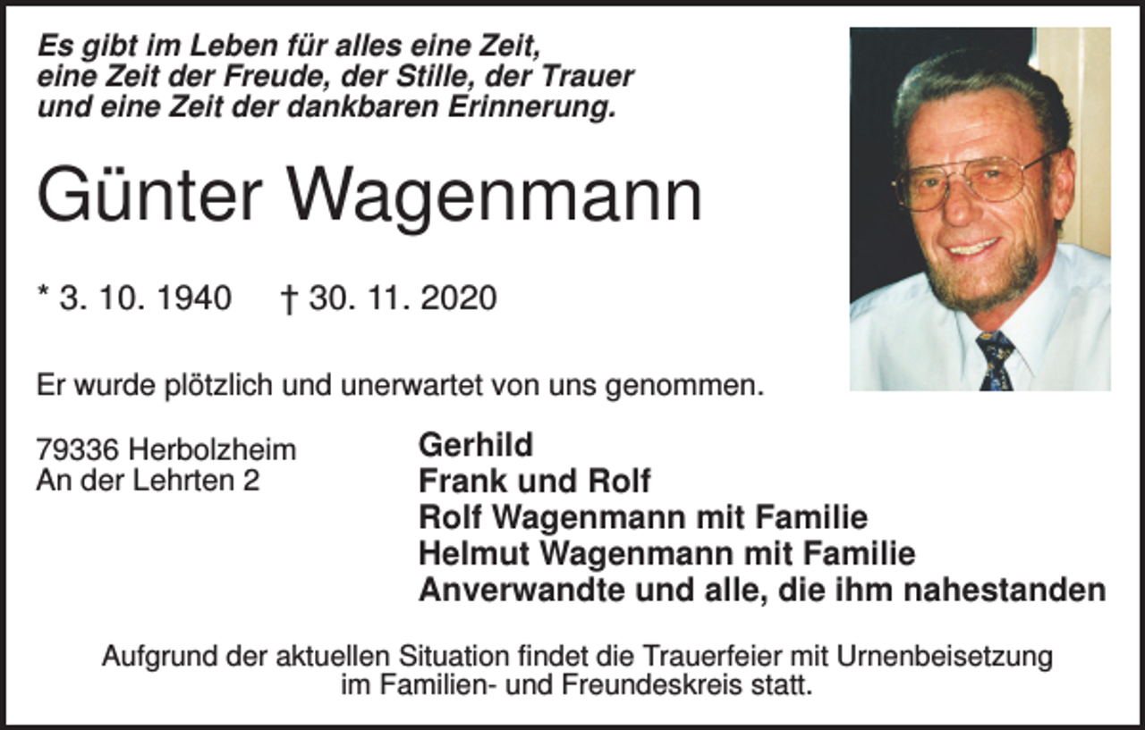 <p>Es gibt im Leben für alles eine Zeit,<br />eine Zeit der Freude, der Stille, der Trauer<br />und eine Zeit der dankbaren Erinnerung.</p><p>Günter Wagenmann<br />* 3. 10. 1940</p><p>† 30. 11. 2020</p><p>Er wurde plötzlich und unerwartet von uns genommen.<br />79336 Herbolzheim<br />An der Lehrten 2</p><p>Gerhild<br />Frank und Rolf<br />Rolf Wagenmann mit Familie<br />Helmut Wagenmann mit Familie<br />Anverwandte und alle, die ihm nahestanden</p><p>Aufgrund der aktuellen Situation findet die Trauerfeier mit Urnenbeisetzung<br />im Familien- und Freundeskreis statt.</p>