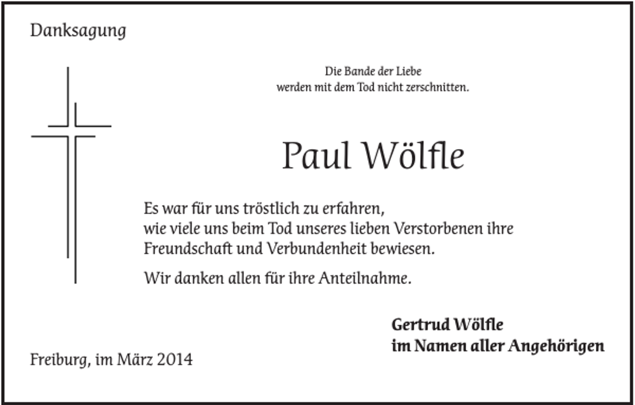 <p>Danksagung<br />Die Bande der Liebe<br />werden mit dem Tod nicht zerschnitten.</p><p>Paul Wölfle<br />Es war für uns tröstlich zu erfahren,<br />wie viele uns beim Tod unseres lieben Verstorbenen ihre<br />Freundschaft und Verbundenheit bewiesen.<br />Wir danken allen für ihre Anteilnahme.</p><p>Freiburg, im März 2014</p><p>Gertrud Wölfle<br />im Namen aller Angehörigen</p>