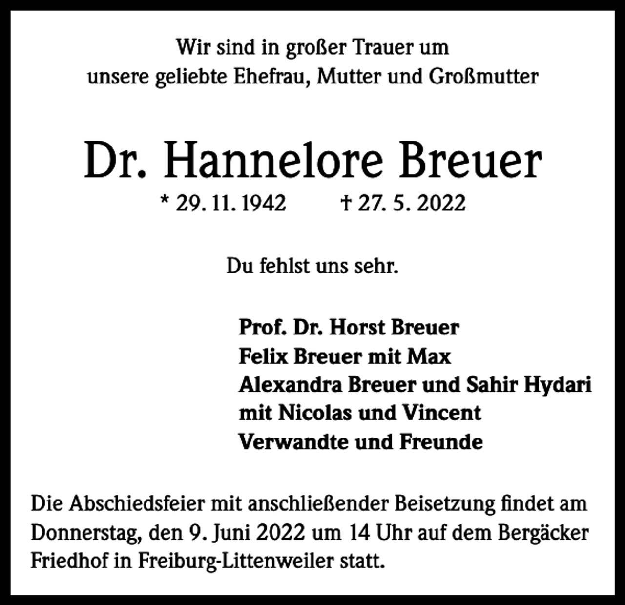 <p>Wir sind in großer Trauer um<br />unsere geliebte Ehefrau, Mutter und Großmutter</p><p>Dr. Hannelore Breuer<br />* 29. 11. 1942</p><p>† 27. 5. 2022</p><p>Du fehlst uns sehr.<br />Prof. Dr. Horst Breuer<br />Felix Breuer mit Max<br />Alexandra Breuer und Sahir Hydari<br />mit Nicolas und Vincent<br />Verwandte und Freunde<br />Die Abschiedsfeier mit anschließender Beisetzung findet am<br />Donnerstag, den 9. Juni 2022 um 14 Uhr auf dem Bergäcker<br />Friedhof in Freiburg-Littenweiler statt.</p>