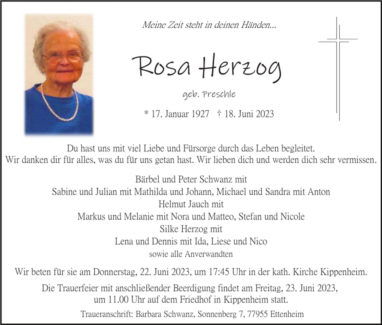 <p>Meine Zeit steht in deinen Händen...</p><p>Rosa Herzog<br />geb. Preschle<br />* 17. Januar 1927 18. Juni 2023</p><p>Du hast uns mit viel Liebe und Fürsorge durch das Leben begleitet.<br />Wir danken dir für alles, was du für uns getan hast. Wir lieben dich und werden dich sehr vermissen.<br />Bärbel und Peter Schwanz mit<br />Sabine und Julian mit Mathilda und Johann, Michael und Sandra mit Anton<br />Helmut Jauch mit<br />Markus und Melanie mit Nora und Matteo, Stefan und Nicole<br />Silke Herzog mit<br />Lena und Dennis mit Ida, Liese und Nico<br />sowie alle Anverwandten</p><p>Wir beten für sie am Donnerstag, 22. Juni 2023, um 17:45 Uhr in der kath. Kirche Kippenheim.<br />Die Trauerfeier mit anschließender Beerdigung findet am Freitag, 23. Juni 2023,<br />um 11.00 Uhr auf dem Friedhof in Kippenheim statt.<br />Traueranschrift: Barbara Schwanz, Sonnenberg 7, 77955 Ettenheim</p>