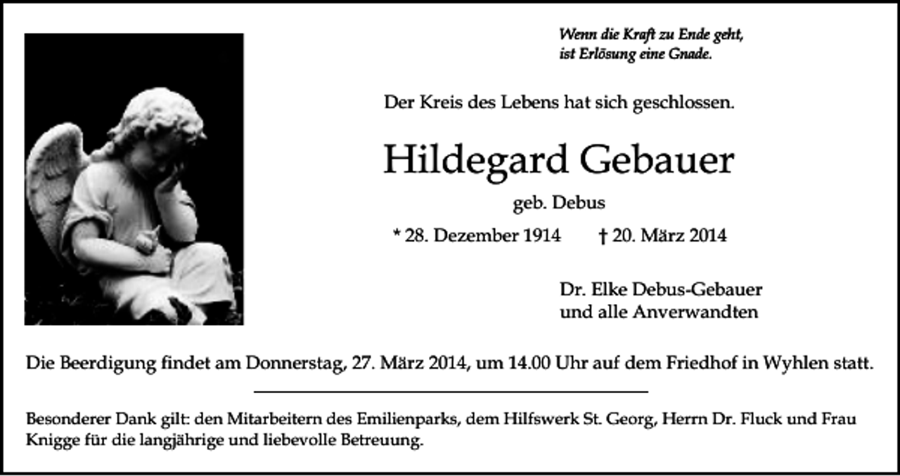 <p>Wenn die Kraft zu Ende geht,<br />ist Erlösung eine Gnade.</p><p>Der Kreis des Lebens hat sich geschlossen.</p><p>Hildegard Gebauer<br />geb. Debus<br />* 28. Dezember 1914</p><p>† 20. März 2014</p><p>Dr. Elke Debus-Gebauer<br />und alle Anverwandten<br />Die Beerdigung findet am Donnerstag, 27. März 2014, um 14.00 Uhr auf dem Friedhof in Wyhlen statt.<br />Besonderer Dank gilt: den Mitarbeitern des Emilienparks, dem Hilfswerk St. Georg, Herrn Dr. Fluck und Frau<br />Knigge für die langjährige und liebevolle Betreuung.</p>
