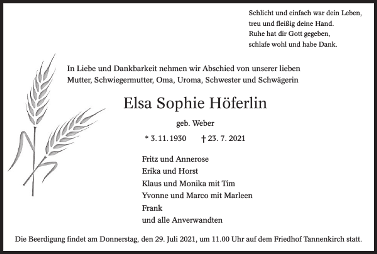 <p>Schlicht und einfach war dein Leben,<br />treu und fleißig deine Hand.<br />Ruhe hat dir Gott gegeben,<br />schlafe wohl und habe Dank.</p><p>In Liebe und Dankbarkeit nehmen wir Abschied von unserer lieben<br />Mutter, Schwiegermutter, Oma, Uroma, Schwester und Schwägerin</p><p>Elsa Sophie Höferlin<br />geb. Weber<br />* 3. 11. 1930 † 23. 7. 2021<br />Fritz und Annerose<br />Erika und Horst<br />Klaus und Monika mit Tim<br />Yvonne und Marco mit Marleen<br />Frank<br />und alle Anverwandten<br />Die Beerdigung findet am Donnerstag, den 29. Juli 2021, um 11.00 Uhr auf dem Friedhof Tannenkirch statt.</p>