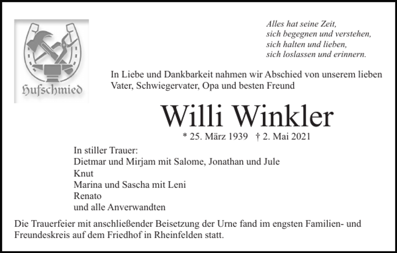 <p>Alles hat seine Zeit,<br />sich begegnen und verstehen,<br />sich halten und lieben,<br />sich loslassen und erinnern.</p><p>In Liebe und Dankbarkeit nahmen wir Abschied von unserem lieben<br />Vater, Schwiegervater, Opa und besten Freund</p><p>Willi Winkler</p><p>* 25. März 1939 † 2. Mai 2021<br />In stiller Trauer:<br />Dietmar und Mirjam mit Salome, Jonathan und Jule<br />Knut<br />Marina und Sascha mit Leni<br />Renato<br />und alle Anverwandten</p><p>Die Trauerfeier mit anschließender Beisetzung der Urne fand im engsten Familien- und<br />Freundeskreis auf dem Friedhof in Rheinfelden statt.</p>