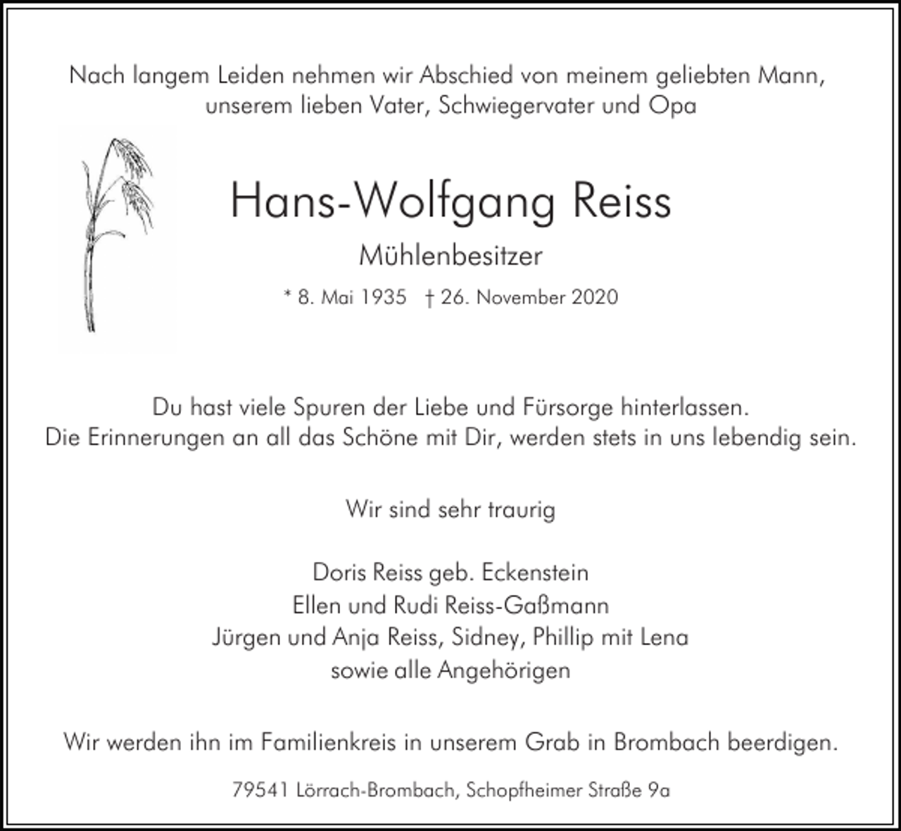 <p>Nach langem Leiden nehmen wir Abschied von meinem geliebten Mann,<br />unserem lieben Vater, Schwiegervater und Opa</p><p>Hans-Wolfgang Reiss<br />Mühlenbesitzer<br />* 8. Mai 1935 † 26. November 2020</p><p>Du hast viele Spuren der Liebe und Fürsorge hinterlassen.<br />Die Erinnerungen an all das Schöne mit Dir, werden stets in uns lebendig sein.<br />Wir sind sehr traurig<br />Doris Reiss geb. Eckenstein<br />Ellen und Rudi Reiss-Gaßmann<br />Jürgen und Anja Reiss, Sidney, Phillip mit Lena<br />sowie alle Angehörigen<br />Wir werden ihn im Familienkreis in unserem Grab in Brombach beerdigen.<br />79541 Lörrach-Brombach, Schopfheimer Straße 9a</p>
