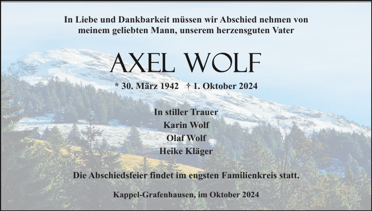 <p>In Liebe und Dankbarkeit müssen wir Abschied nehmen von<br />meinem geliebten Mann, unserem herzensguten Vater</p><p>* 30. März 1942 † 1. Oktober 2024<br />In stiller Trauer<br />Karin Wolf<br />Olaf Wolf<br />Heike Kläger<br />Die Abschiedsfeier findet im engsten Familienkreis statt.<br />Kappel-Grafenhausen, im Oktober 2024</p>